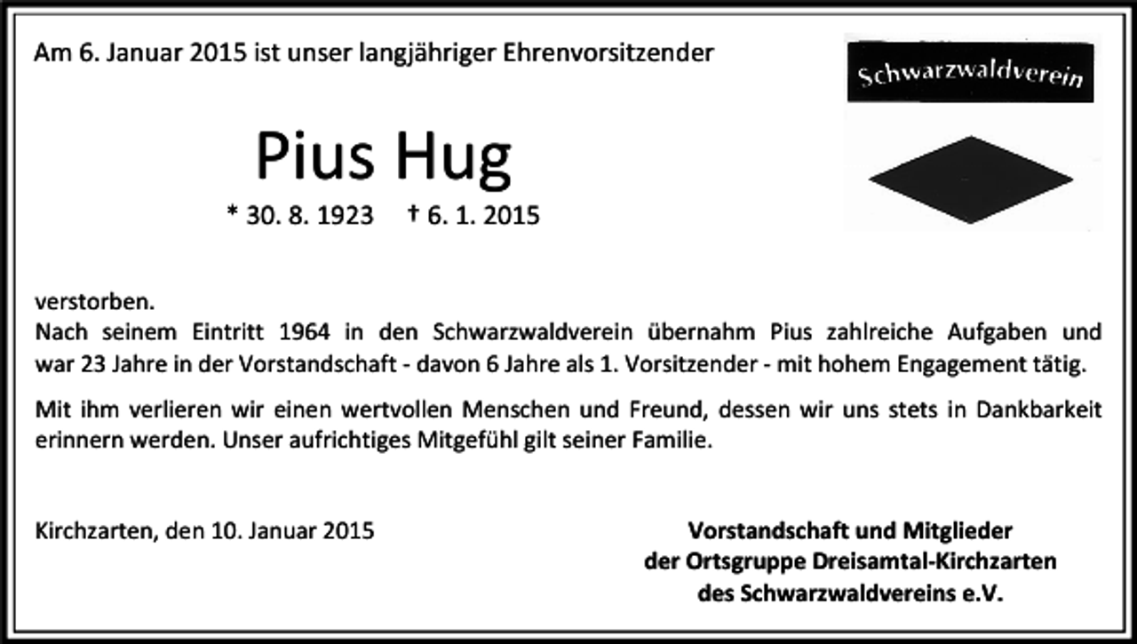<p>Am 6. Januar 2015 ist unser langjähriger Ehrenvorsitzender</p><p>Pius Hug<br />* 30. 8. 1923</p><p>† 6. 1. 2015</p><p>verstorben.<br />Nach seinem Eintritt 1964 in den Schwarzwaldverein übernahm Pius zahlreiche Aufgaben und<br />war 23 Jahre in der Vorstandschaft - davon 6 Jahre als 1. Vorsitzender - mit hohem Engagement tätig.<br />Mit ihm verlieren wir einen wertvollen Menschen und Freund, dessen wir uns stets in Dankbarkeit<br />erinnern werden. Unser aufrichtiges Mitgefühl gilt seiner Familie.</p><p>Kirchzarten, den 10. Januar 2015</p><p>Vorstandschaft und Mitglieder<br />der Ortsgruppe Dreisamtal-Kirchzarten<br />des Schwarzwaldvereins e.V.</p>