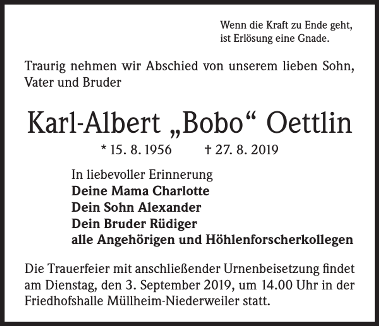 <p>Wenn die Kraft zu Ende geht,<br />ist Erlösung eine Gnade.</p><p>Traurig nehmen wir Abschied von unserem lieben Sohn,<br />Vater und Bruder</p><p>Karl-Albert „Bobo“ Oettlin<br />* 15. 8. 1956</p><p>† 27. 8. 2019</p><p>In liebevoller Erinnerung<br />Deine Mama Charlotte<br />Dein Sohn Alexander<br />Dein Bruder Rüdiger<br />alle Angehörigen und Höhlenforscherkollegen<br />Die Trauerfeier mit anschließender Urnenbeisetzung findet<br />am Dienstag, den 3. September 2019, um 14.00 Uhr in der<br />Friedhofshalle Müllheim-Niederweiler statt.</p>