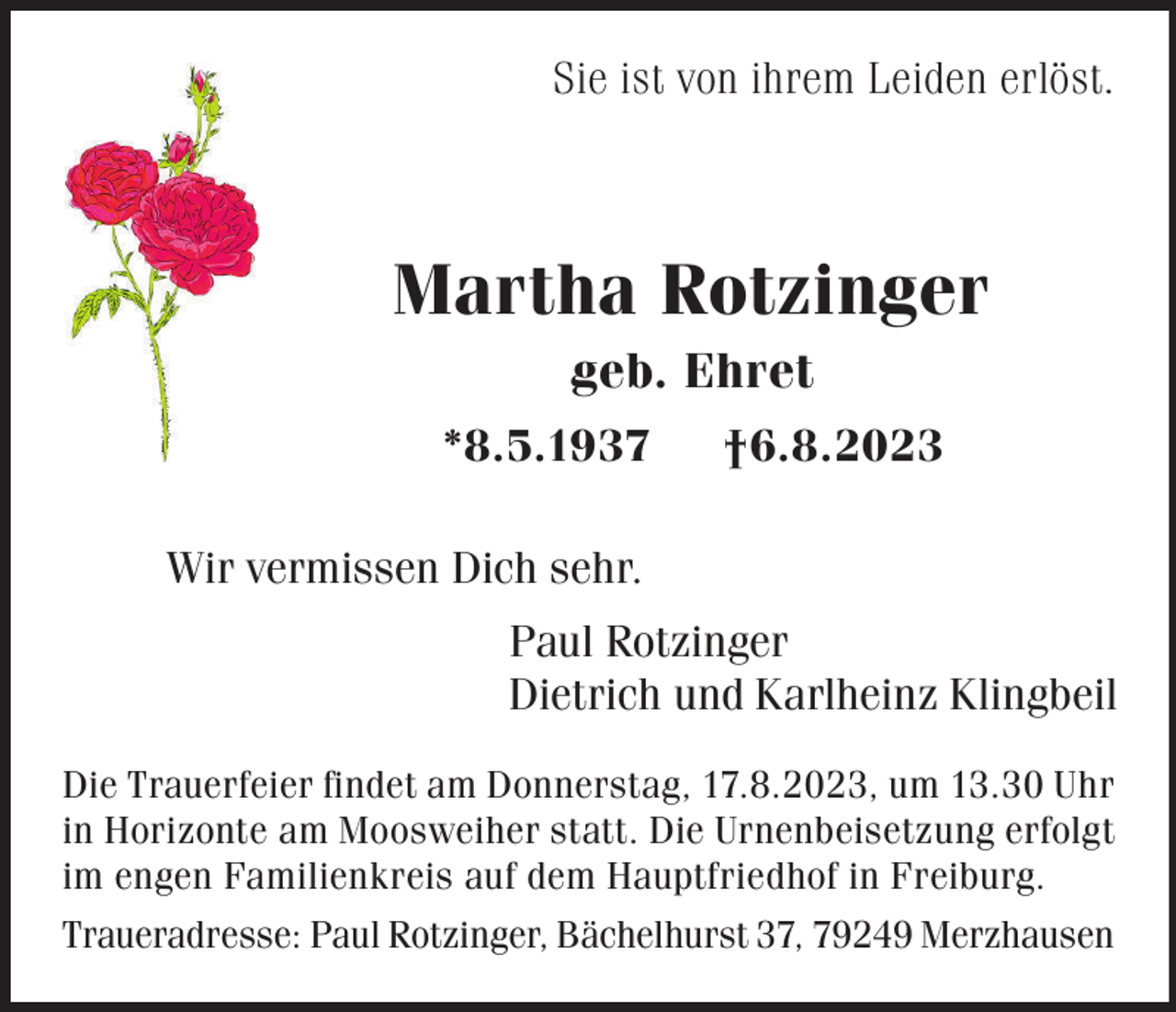 <p>Sie ist von ihrem Leiden erlöst.</p><p>Martha Rotzinger<br />geb. Ehret<br />*8.5.1937</p><p>†6.8.2023</p><p>Wir vermissen Dich sehr.<br />Paul Rotzinger<br />Dietrich und Karlheinz Klingbeil<br />Die Trauerfeier findet am Donnerstag, 17.8.2023, um 13.30 Uhr<br />in Horizonte am Moosweiher statt. Die Urnenbeisetzung erfolgt<br />im engen Familienkreis auf dem Hauptfriedhof in Freiburg.<br />Traueradresse: Paul Rotzinger, Bächelhurst 37, 79249 Merzhausen</p>
