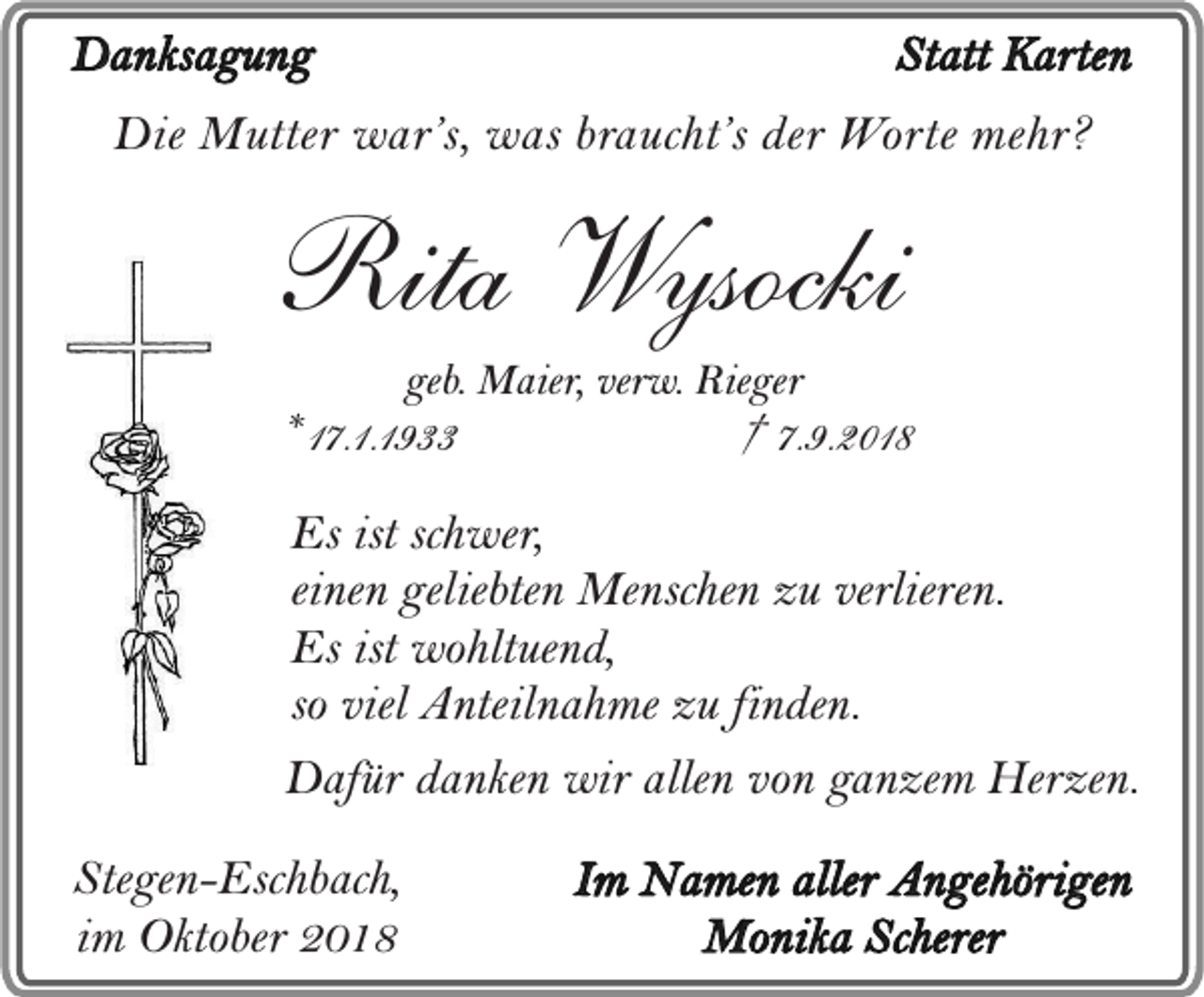 <p>Danksagung</p><p>Statt Karten</p><p>Die Mutter war’s, was braucht’s der Worte mehr?</p><p>Rita Wysocki<br />geb. Maier, verw. Rieger</p><p>* 17.1.1933</p><p>† 7.9.2018</p><p>Es ist schwer,<br />einen geliebten Menschen zu verlieren.<br />Es ist wohltuend,<br />so viel Anteilnahme zu finden.<br />Dafür danken wir allen von ganzem Herzen.<br />Stegen-Eschbach,<br />im Oktober 2018</p><p>Im Namen aller Angehörigen<br />Monika Scherer</p>