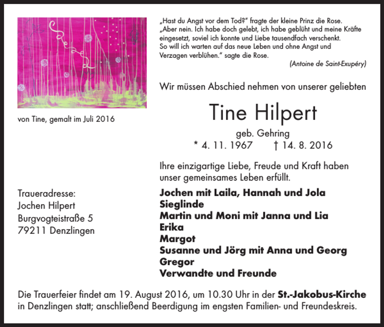 <p>„Hast du Angst vor dem Tod?“ fragte der kleine Prinz die Rose.<br />„Aber nein. Ich habe doch gelebt, ich habe geblüht und meine Kräfte<br />eingesetzt, soviel ich konnte und Liebe tausendfach verschenkt.<br />So will ich warten auf das neue Leben und ohne Angst und<br />Verzagen verblühen.“ sagte die Rose.</p><p>(Antoine de Saint-Exupéry)</p><p>Wir müssen Abschied nehmen von unserer geliebten<br />von Tine, gemalt im Juli 2016</p><p>Tine Hilpert<br />geb. Gehring<br />* 4. 11. 1967 † 14. 8. 2016</p><p>Traueradresse:<br />Jochen Hilpert<br />Burgvogteistraße 5<br />79211 Denzlingen</p><p>Ihre einzigartige Liebe, Freude und Kraft haben<br />unser gemeinsames Leben erfüllt.<br />Jochen mit Laila, Hannah und Jola<br />Sieglinde<br />Martin und Moni mit Janna und Lia<br />Erika<br />Margot<br />Susanne und Jörg mit Anna und Georg<br />Gregor<br />Verwandte und Freunde</p><p>Die Trauerfeier findet am 19. August 2016, um 10.30 Uhr in der St.-Jakobus-Kirche<br />in Denzlingen statt; anschließend Beerdigung im engsten Familien- und Freundeskreis.</p>