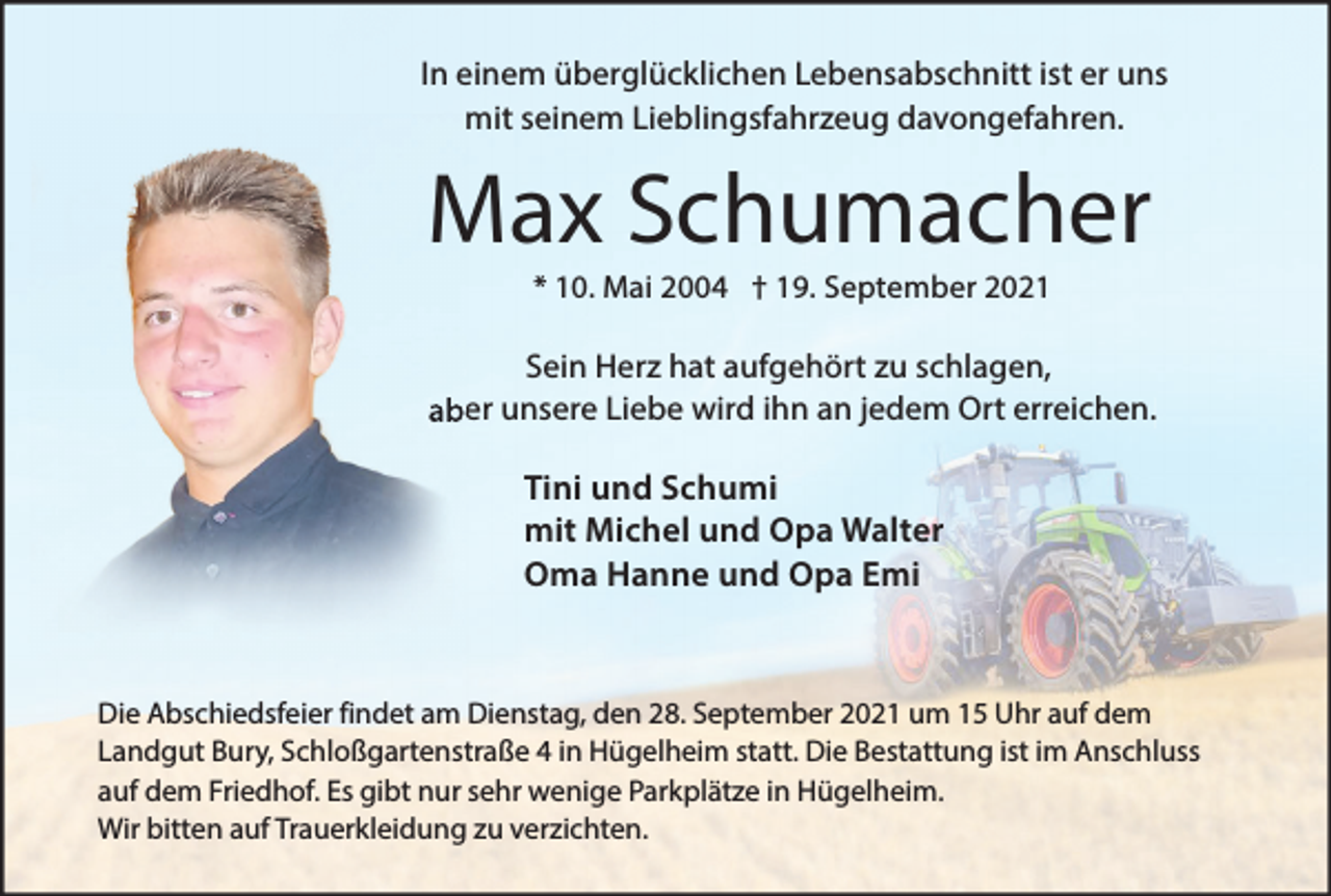 <p>In einem überglücklichen Lebensabschnitt ist er uns<br />mit seinem Lieblingsfahrzeug davongefahren.</p><p>Max Schumacher<br />* 10. Mai 2004 † 19. September 2021</p><p>Sein Herz hat aufgehört zu schlagen,<br />aber unsere Liebe wird ihn an jedem Ort erreichen.</p><p>Tini und Schumi<br />mit Michel und Opa Walter<br />Oma Hanne und Opa Emi</p><p>Die Abschiedsfeier findet am Dienstag, den 28. September 2021 um 15 Uhr auf dem<br />Landgut Bury, Schloßgartenstraße 4 in Hügelheim statt. Die Bestattung ist im Anschluss<br />auf dem Friedhof. Es gibt nur sehr wenige Parkplätze in Hügelheim.<br />Wir bitten auf Trauerkleidung zu verzichten.</p>