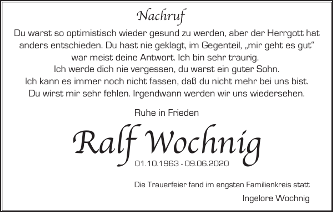<p>Nachruf<br />Du warst so optimistisch wieder gesund zu werden, aber der Herrgott hat<br />anders entschieden. Du hast nie geklagt, im Gegenteil, „mir geht es gut“<br />war meist deine Antwort. Ich bin sehr traurig.<br />Ich werde dich nie vergessen, du warst ein guter Sohn.<br />Ich kann es immer noch nicht fassen, daß du nicht mehr bei uns bist.<br />Du wirst mir sehr fehlen. Irgendwann werden wir uns wiedersehen.<br />Ruhe in Frieden</p><p>Ralf Wochnig<br />01.10.1963 - 09.06.2020</p><p>Die Trauerfeier fand im engsten Familienkreis statt</p><p>Ingelore Wochnig</p>
