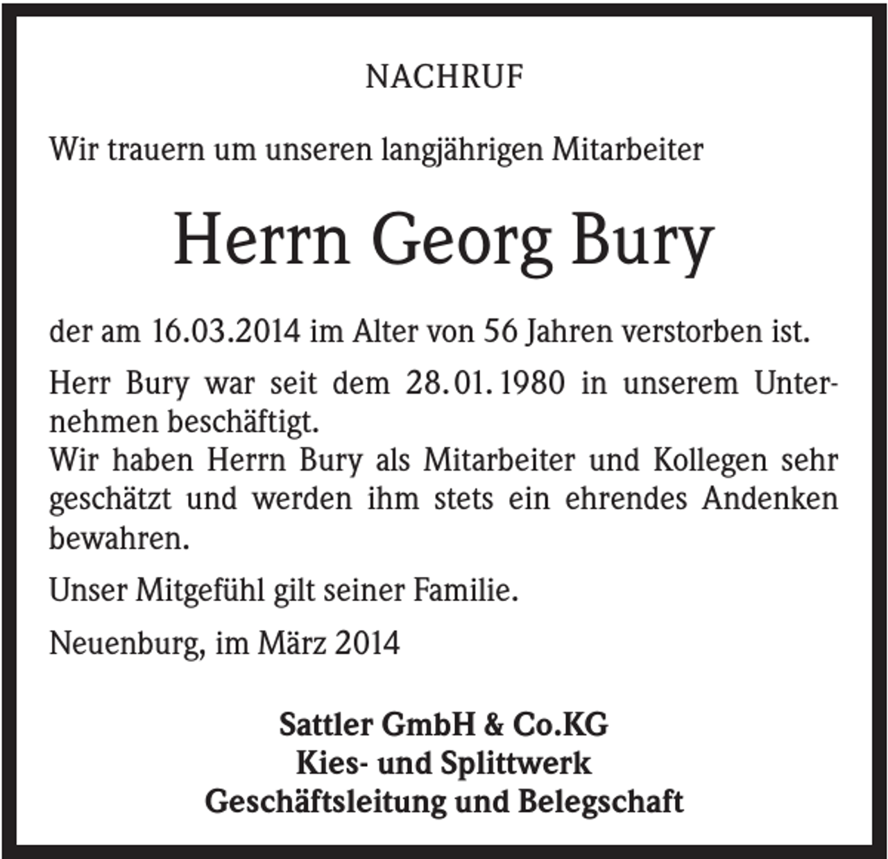 <p>NACHRUF<br />Wir trauern um unseren langjährigen Mitarbeiter</p><p>Herrn Georg Bury<br />der am 16.03.2014 im Alter von 56 Jahren verstorben ist.<br />Herr Bury war seit dem 28. 01. 1980 in unserem Unternehmen beschäftigt.<br />Wir haben Herrn Bury als Mitarbeiter und Kollegen sehr<br />geschätzt und werden ihm stets ein ehrendes Andenken<br />bewahren.<br />Unser Mitgefühl gilt seiner Familie.<br />Neuenburg, im März 2014<br />Sattler GmbH &amp; Co.KG<br />Kies- und Splittwerk<br />Geschäftsleitung und Belegschaft</p>