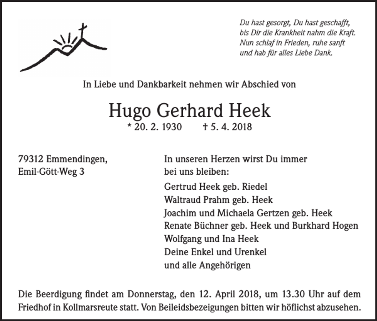 <p>Du hast gesorgt, Du hast geschafft,<br />bis Dir die Krankheit nahm die Kraft.<br />Nun schlaf in Frieden, ruhe sanft<br />und hab für alles Liebe Dank.</p><p>In Liebe und Dankbarkeit nehmen wir Abschied von</p><p>Hugo Gerhard Heek<br />* 20. 2. 1930</p><p>79312 Emmendingen,<br />Emil-Gött-Weg 3</p><p>† 5. 4. 2018</p><p>In unseren Herzen wirst Du immer<br />bei uns bleiben:<br />Gertrud Heek geb. Riedel<br />Waltraud Prahm geb. Heek<br />Joachim und Michaela Gertzen geb. Heek<br />Renate Büchner geb. Heek und Burkhard Hogen<br />Wolfgang und Ina Heek<br />Deine Enkel und Urenkel<br />und alle Angehörigen</p><p>Die Beerdigung findet am Donnerstag, den 12. April 2018, um 13.30 Uhr auf dem<br />Friedhof in Kollmarsreute statt. Von Beileidsbezeigungen bitten wir höflichst abzusehen.</p>