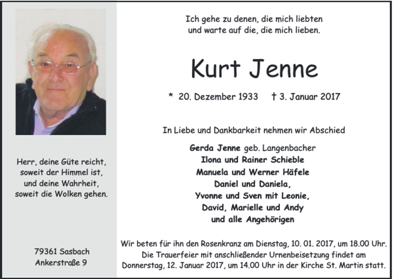<p>Ich gehe zu denen, die mich liebten<br />und warte auf die, die mich lieben.</p><p>Kurt Jenne<br />* 20. Dezember 1933</p><p>† 3. Januar 2017</p><p>In Liebe und Dankbarkeit nehmen wir Abschied</p><p>Herr, deine Güte reicht,<br />soweit der Himmel ist,<br />und deine Wahrheit,<br />soweit die Wolken gehen.</p><p>79361 Sasbach<br />Ankerstraße 9</p><p>Gerda Jenne geb. Langenbacher<br />Ilona und Rainer Schieble<br />Manuela und Werner Häfele<br />Daniel und Daniela,<br />Yvonne und Sven mit Leonie,<br />David, Marielle und Andy<br />und alle Angehörigen<br />Wir beten für ihn den Rosenkranz am Dienstag, 10. 01. 2017, um 18.00 Uhr.<br />Die Trauerfeier mit anschließender Urnenbeisetzung findet am<br />Donnerstag, 12. Januar 2017, um 14.00 Uhr in der Kirche St. Martin statt.</p>