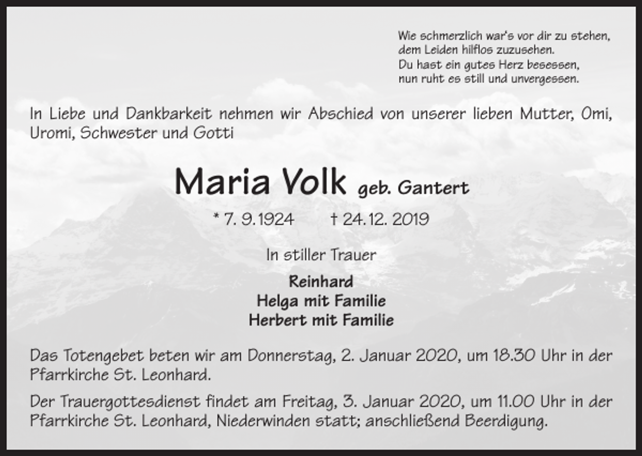 <p>Wie schmerzlich war‘s vor dir zu stehen,<br />dem Leiden hilflos zuzusehen.<br />Du hast ein gutes Herz besessen,<br />nun ruht es still und unvergessen.</p><p>In Liebe und Dankbarkeit nehmen wir Abschied von unserer lieben Mutter, Omi,<br />Uromi, Schwester und Gotti</p><p>Maria Volk geb. Gantert<br />* 7. 9. 1924 † 24. 12. 2019<br />In stiller Trauer<br />Reinhard<br />Helga mit Familie<br />Herbert mit Familie<br />Das Totengebet beten wir am Donnerstag, 2. Januar 2020, um 18.30 Uhr in der<br />­Pfarrkirche St. Leonhard.<br />Der Trauergottesdienst findet am Freitag, 3. Januar 2020, um 11.00 Uhr in der<br />Pfarr­kirche St. Leonhard, Niederwinden statt; anschließend Beerdigung.</p>