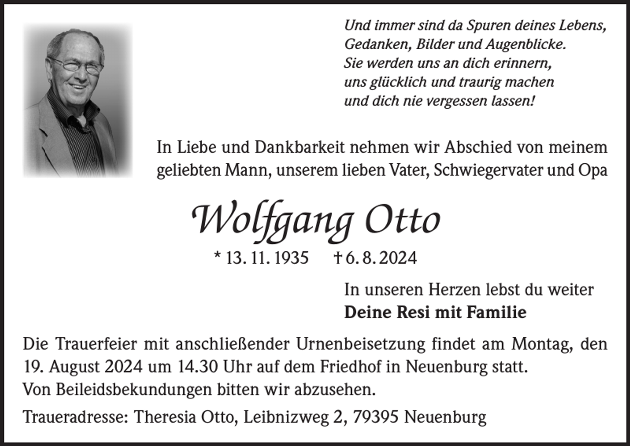 <p>Und immer sind da Spuren deines Lebens,<br />Gedanken, Bilder und Augenblicke.<br />Sie werden uns an dich erinnern,<br />uns glücklich und traurig machen<br />und dich nie vergessen lassen!</p><p>In Liebe und Dankbarkeit nehmen wir Abschied von meinem<br />geliebten Mann, unserem lieben Vater, Schwiegervater und Opa</p><p>Wolfgang Otto<br />* 13. 11. 1935</p><p>† 6. 8. 2024<br />In unseren Herzen lebst du weiter<br />Deine Resi mit Familie</p><p>Die Trauerfeier mit anschließender Urnenbeisetzung findet am Montag, den<br />19. August 2024 um 14.30 Uhr auf dem Friedhof in Neuenburg statt.<br />Von Beileidsbekundungen bitten wir abzusehen.<br />Traueradresse: Theresia Otto, Leibnizweg 2, 79395 Neuenburg</p>
