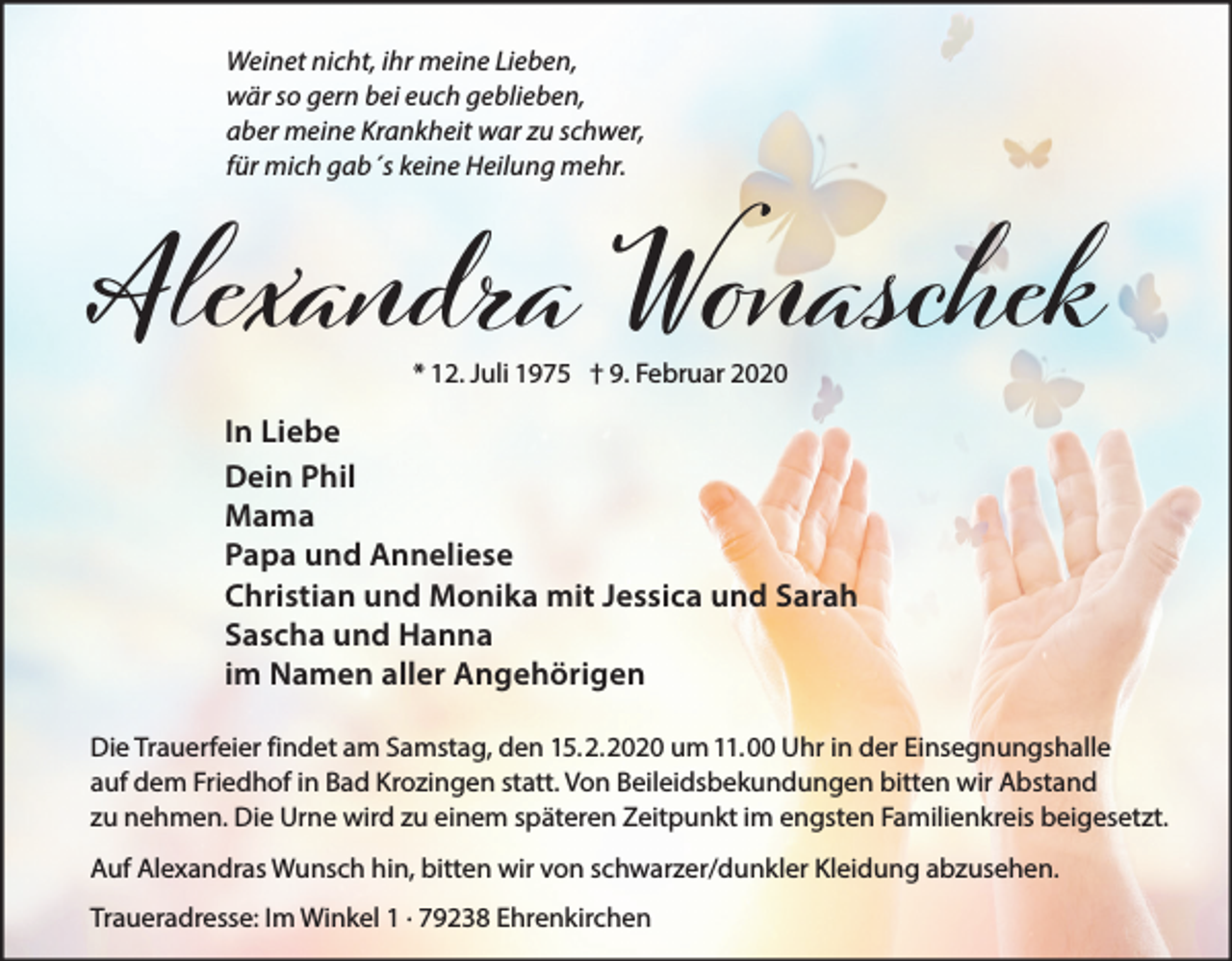 <p>Weinet nicht, ihr meine Lieben,<br />wär so gern bei euch geblieben,<br />aber meine Krankheit war zu schwer,<br />für mich gab´s keine Heilung mehr.</p><p>Alexandra Wоaschek<br />* 12. Juli 1975 † 9. Februar 2020</p><p>In Liebe<br />Dein Phil<br />Mama<br />Papa und Anneliese<br />Christian und Monika mit Jessica und Sarah<br />Sascha und Hanna<br />im Namen aller Angehörigen<br />Die Trauerfeier findet am Samstag, den 15.2.2020 um 11.00 Uhr in der Einsegnungshalle<br />auf dem Friedhof in Bad Krozingen statt. Von Beileidsbekundungen bitten wir Abstand<br />zu nehmen. Die Urne wird zu einem späteren Zeitpunkt im engsten Familienkreis beigesetzt.<br />Auf Alexandras Wunsch hin, bitten wir von schwarzer/dunkler Kleidung abzusehen.<br />Traueradresse: Im Winkel 1 · 79238 Ehrenkirchen</p>