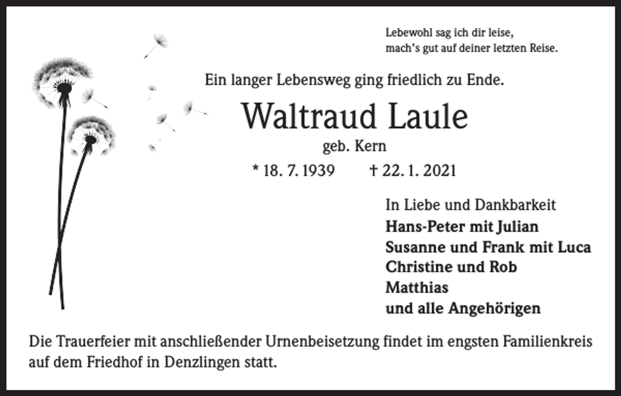 <p>Lebewohl sag ich dir leise,<br />mach’s gut auf deiner letzten Reise.</p><p>Ein langer Lebensweg ging friedlich zu Ende.</p><p>Waltraud Laule<br />geb. Kern<br />* 18. 7. 1939 † 22. 1. 2021</p><p>In Liebe und Dankbarkeit<br />Hans-Peter mit Julian<br />Susanne und Frank mit Luca<br />Christine und Rob<br />Matthias<br />und alle Angehörigen<br />Die Trauerfeier mit anschließender Urnenbeisetzung findet im engsten Familienkreis<br />auf dem Friedhof in Denzlingen statt.</p>