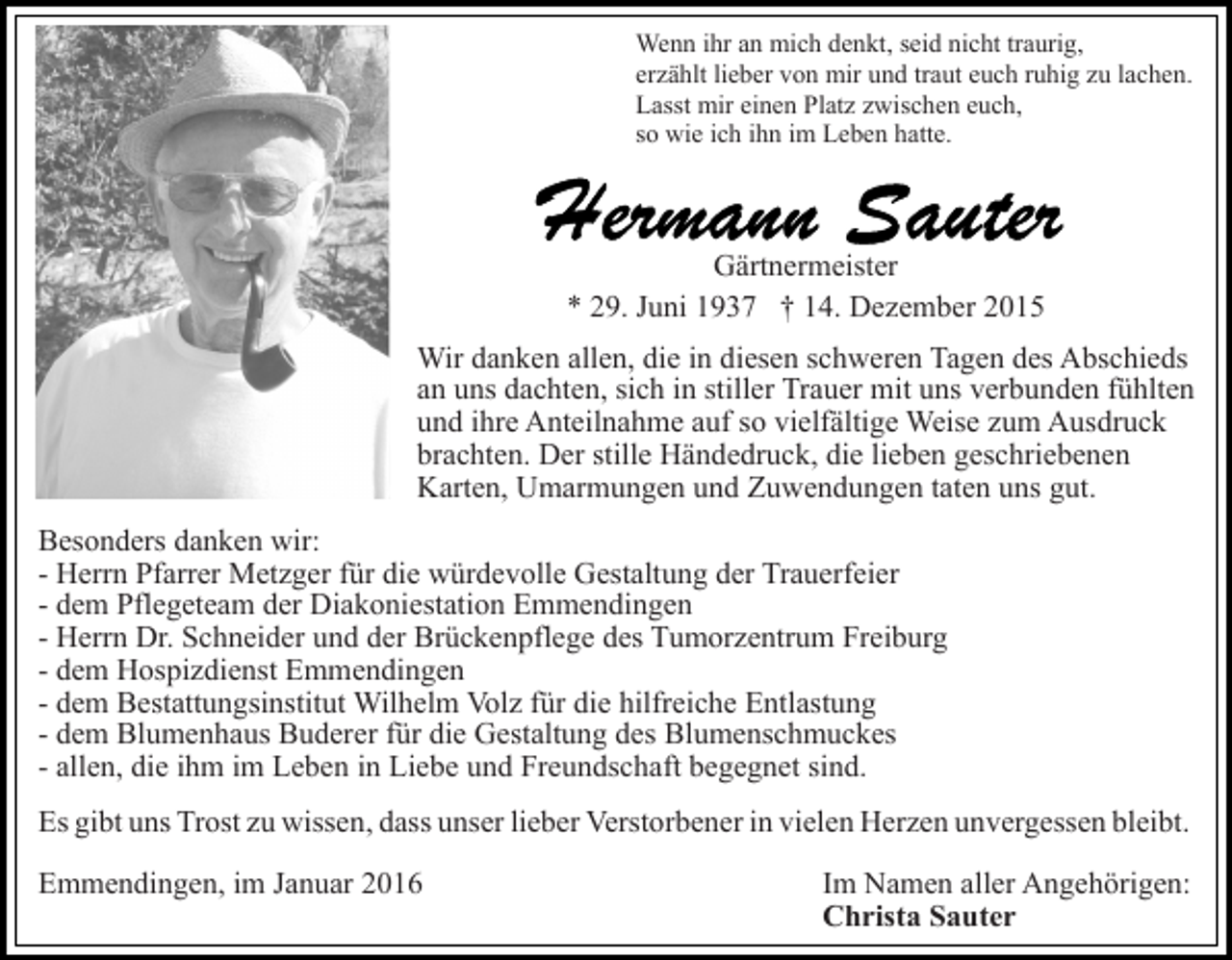 <p>Wenn ihr an mich denkt, seid nicht traurig,<br />erzählt lieber von mir und traut euch ruhig zu lachen.<br />Lasst mir einen Platz zwischen euch,<br />so wie ich ihn im Leben hatte.</p><p>Gärtnermeister<br />* 29. Juni 1937 † 14. Dezember 2015<br />Wir danken allen, die in diesen schweren Tagen des Abschieds<br />an uns dachten, sich in stiller Trauer mit uns verbunden fühlten<br />und ihre Anteilnahme auf so vielfältige Weise zum Ausdruck<br />brachten. Der stille Händedruck, die lieben geschriebenen<br />Karten, Umarmungen und Zuwendungen taten uns gut.<br />Besonders danken wir:<br />- Herrn Pfarrer Metzger für die würdevolle Gestaltung der Trauerfeier<br />- dem Pflegeteam der Diakoniestation Emmendingen<br />- Herrn Dr. Schneider und der Brückenpflege des Tumorzentrum Freiburg<br />- dem Hospizdienst Emmendingen<br />- dem Bestattungsinstitut Wilhelm Volz für die hilfreiche Entlastung<br />- dem Blumenhaus Buderer für die Gestaltung des Blumenschmuckes<br />- allen, die ihm im Leben in Liebe und Freundschaft begegnet sind.<br />Es gibt uns Trost zu wissen, dass unser lieber Verstorbener in vielen Herzen unvergessen bleibt.<br />Emmendingen, im Januar 2016</p><p>Im Namen aller Angehörigen:<br />Christa Sauter</p>