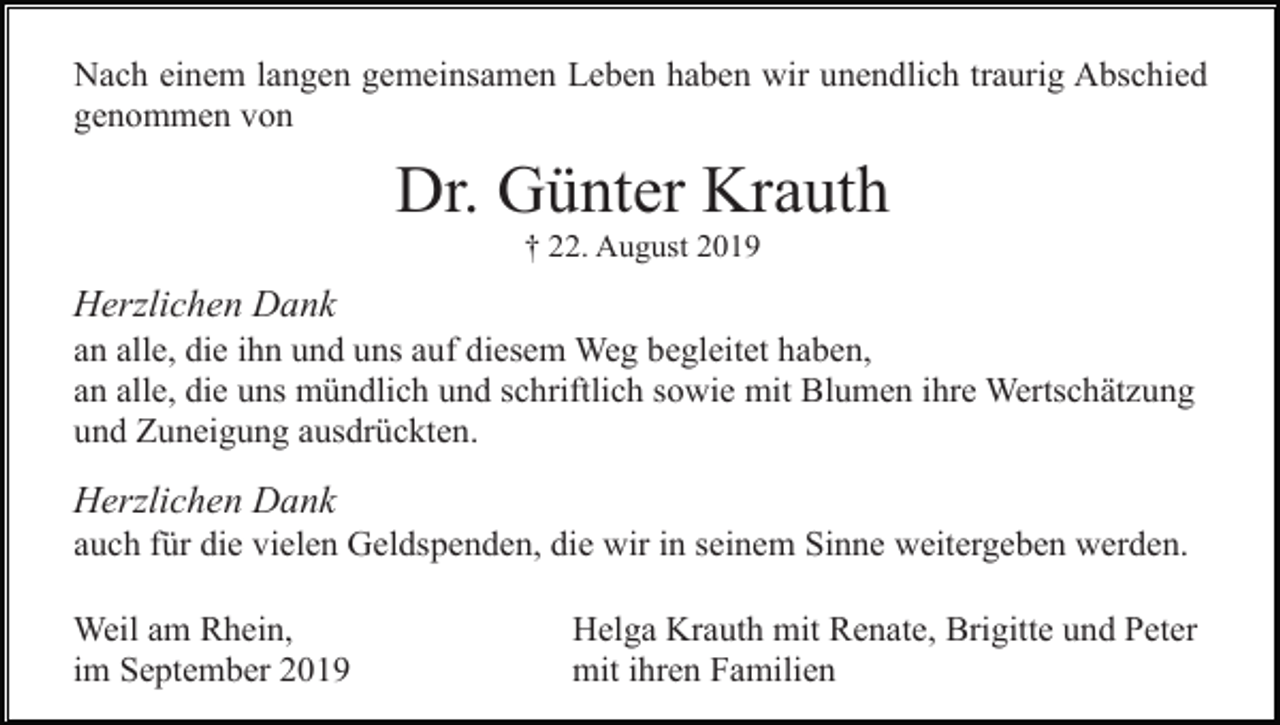 <p>Nach einem langen gemeinsamen Leben haben wir unendlich traurig Abschied<br />genommen von</p><p>Dr. Günter Krauth<br />† 22. August 2019</p><p>Herzlichen Dank<br />an alle, die ihn und uns auf diesem Weg begleitet haben,<br />an alle, die uns mündlich und schriftlich sowie mit Blumen ihre Wertschätzung<br />und Zuneigung ausdrückten.</p><p>Herzlichen Dank<br />auch für die vielen Geldspenden, die wir in seinem Sinne weitergeben werden.<br />Weil am Rhein,<br />im September 2019</p><p>Helga Krauth mit Renate, Brigitte und Peter<br />mit ihren Familien</p>