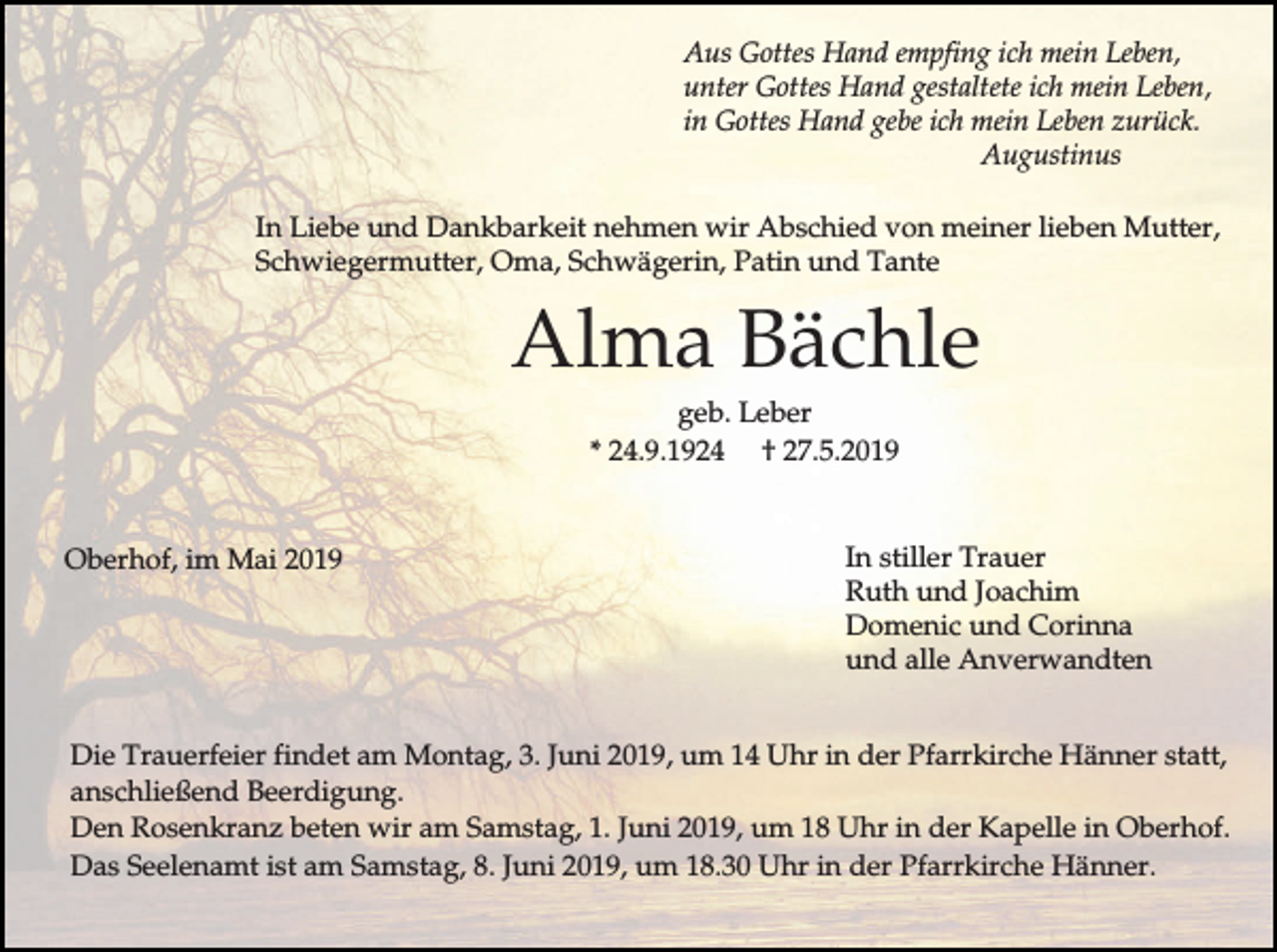<p>Aus Gottes Hand empfing ich mein Leben,<br />unter Gottes Hand gestaltete ich mein Leben,<br />in Gottes Hand gebe ich mein Leben zurück.<br />Augustinus<br />In Liebe und Dankbarkeit nehmen wir Abschied von meiner lieben Mutter,<br />Schwiegermutter, Oma, Schwägerin, Patin und Tante</p><p>Alma Bächle<br />geb. Leber<br />* 24.9.1924 † 27.5.2019</p><p>Oberhof, im Mai 2019</p><p>In stiller Trauer<br />Ruth und Joachim<br />Domenic und Corinna<br />und alle Anverwandten</p><p>Die Trauerfeier findet am Montag, 3. Juni 2019, um 14 Uhr in der Pfarrkirche Hänner statt,<br />anschließend Beerdigung.<br />Den Rosenkranz beten wir am Samstag, 1. Juni 2019, um 18 Uhr in der Kapelle in Oberhof.<br />Das Seelenamt ist am Samstag, 8. Juni 2019, um 18.30 Uhr in der Pfarrkirche Hänner.</p>