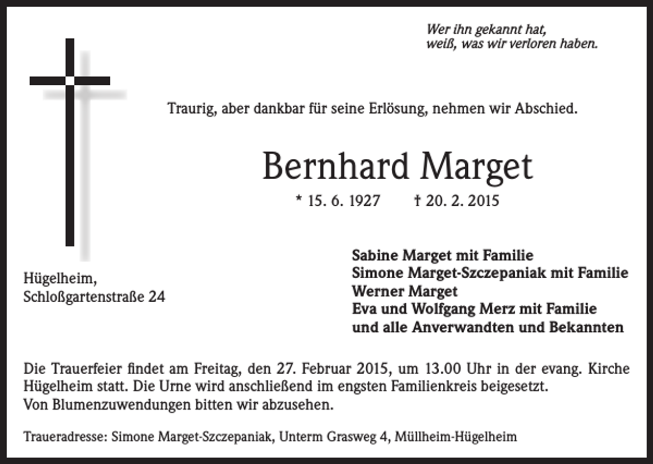<p>Wer ihn gekannt hat,<br />weiß, was wir verloren haben.</p><p>Traurig, aber dankbar für seine Erlösung, nehmen wir Abschied.</p><p>Bernhard Marget<br />* 15. 6. 1927 † 20. 2. 2015</p><p>Hügelheim,<br />Schloßgartenstraße 24</p><p>Sabine Marget mit Familie<br />Simone Marget-Szczepaniak mit Familie<br />Werner Marget<br />Eva und Wolfgang Merz mit Familie<br />und alle Anverwandten und Bekannten</p><p>Die Trauerfeier findet am Freitag, den 27. Februar 2015, um 13.00 Uhr in der evang. Kirche<br />Hügelheim statt. Die Urne wird anschließend im engsten Familienkreis beigesetzt.<br />Von Blumenzuwendungen bitten wir abzusehen.<br />Traueradresse: Simone Marget-Szczepaniak, Unterm Grasweg 4, Müllheim-Hügelheim</p>