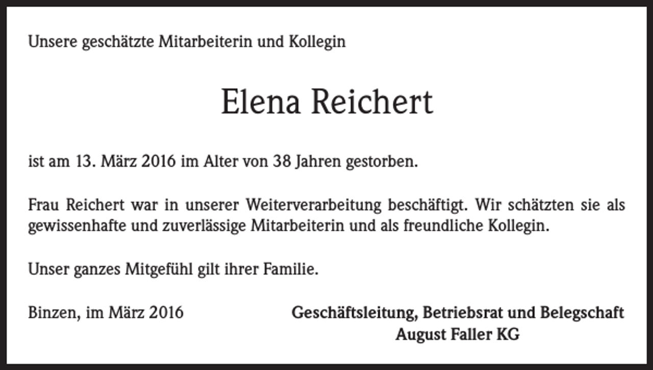 <p>Unsere geschätzte Mitarbeiterin und Kollegin</p><p>Elena Reichert<br />ist am 13. März 2016 im Alter von 38 Jahren gestorben.<br />Frau Reichert war in unserer Weiterverarbeitung beschäftigt. Wir schätzten sie als<br />gewissenhafte und zuverlässige Mitarbeiterin und als freundliche Kollegin.<br />Unser ganzes Mitgefühl gilt ihrer Familie.<br />Binzen, im März 2016</p><p>Geschäftsleitung, Betriebsrat und Belegschaft<br />August Faller KG</p>