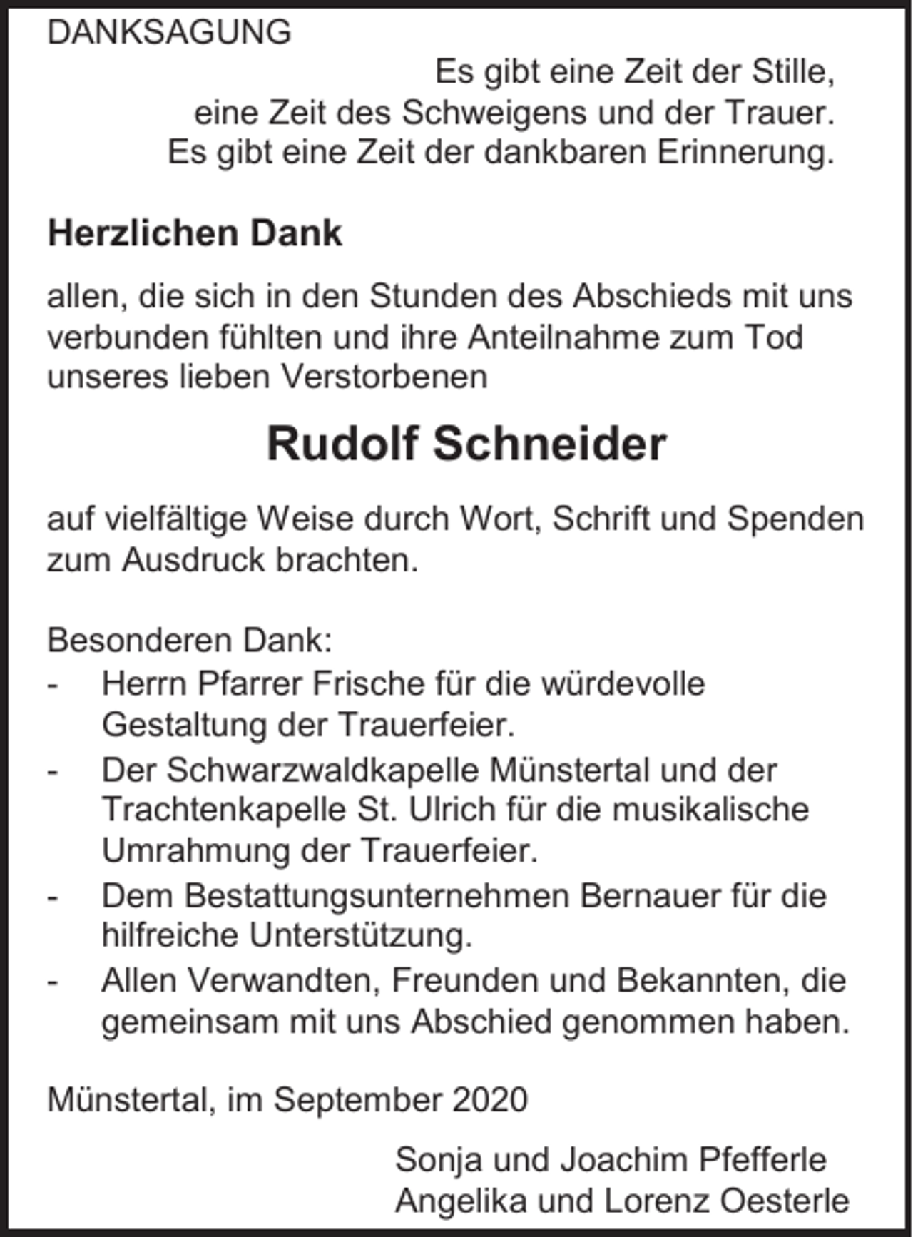 <p>DANKSAGUNG<br />Es gibt eine Zeit der Stille,<br />eine Zeit des Schweigens und der Trauer.<br />Es gibt eine Zeit der dankbaren Erinnerung.</p><p>Herzlichen Dank<br />allen, die sich in den Stunden des Abschieds mit uns<br />verbunden fühlten und ihre Anteilnahme zum Tod<br />unseres lieben Verstorbenen</p><p>Rudolf Schneider<br />auf vielfältige Weise durch Wort, Schrift und Spenden<br />zum Ausdruck brachten.<br />Besonderen Dank:<br />- Herrn Pfarrer Frische für die würdevolle<br />Gestaltung der Trauerfeier.<br />- Der Schwarzwaldkapelle Münstertal und der<br />Trachtenkapelle St. Ulrich für die musikalische<br />Umrahmung der Trauerfeier.<br />- Dem Bestattungsunternehmen Bernauer für die<br />hilfreiche Unterstützung.<br />- Allen Verwandten, Freunden und Bekannten, die<br />gemeinsam mit uns Abschied genommen haben.<br />Münstertal, im September 2020<br />Sonja und Joachim Pfefferle<br />Angelika und Lorenz Oesterle</p>