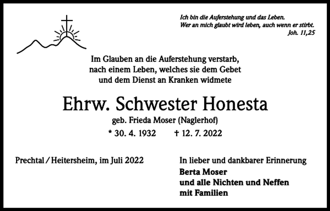 <p>Ich bin die Auferstehung und das Leben.<br />Wer an mich glaubt wird leben, auch wenn er stirbt.</p><p>Joh. 11,25</p><p>Im Glauben an die Auferstehung verstarb,<br />nach einem Leben, welches sie dem Gebet<br />und dem Dienst an Kranken widmete</p><p>Ehrw. Schwester Honesta<br />geb. Frieda Moser (Naglerhof)<br />* 30. 4. 1932 † 12. 7. 2022</p><p>Prechtal / Heitersheim, im Juli 2022</p><p>In lieber und dankbarer Erinnerung<br />Berta Moser<br />und alle Nichten und Neffen<br />mit Familien</p>