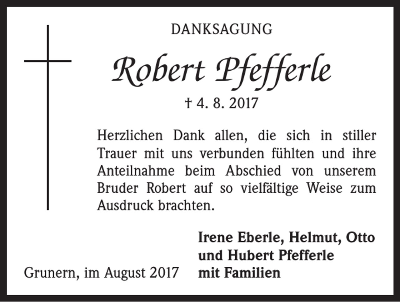 <p>DANKSAGUNG</p><p>Robert Pfefferle<br />† 4. 8. 2017<br />Herzlichen Dank allen, die sich in stiller<br />­Trauer mit uns verbunden fühlten und ihre<br />Anteilnahme beim Abschied von unserem<br />Bruder Robert auf so vielfältige Weise zum<br />Ausdruck brachten.</p><p>Irene Eberle, Helmut, Otto</p><p>und Hubert Pfefferle<br />Grunern, im August 2017 mit Familien</p>