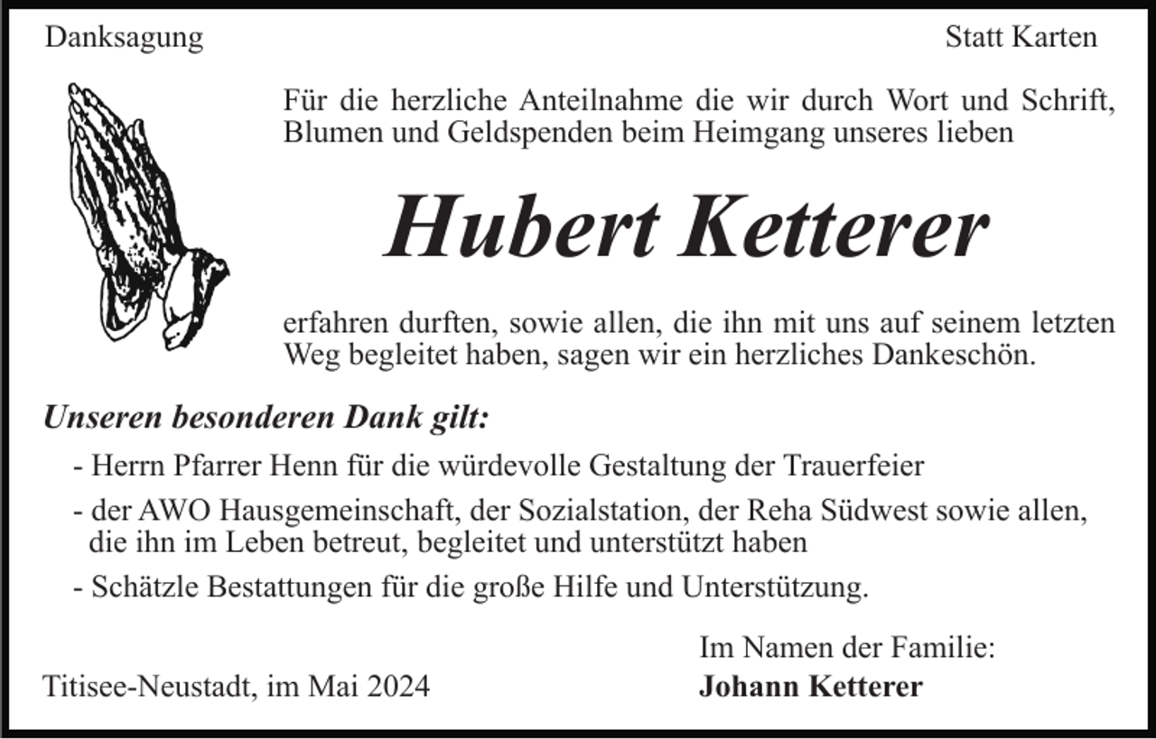 <p>Danksagung</p><p>Statt Karten<br />Für die herzliche Anteilnahme die wir durch Wort und Schrift,<br />Blumen und Geldspenden beim Heimgang unseres lieben</p><p>Hubert Ketterer<br />erfahren durften, sowie allen, die ihn mit uns auf seinem letzten<br />Weg begleitet haben, sagen wir ein herzliches Dankeschön.</p><p>Unseren besonderen Dank gilt:<br />- Herrn Pfarrer Henn für die würdevolle Gestaltung der Trauerfeier<br />- der AWO Hausgemeinschaft, der Sozialstation, der Reha Südwest sowie allen,<br />die ihn im Leben betreut, begleitet und unterstützt haben<br />- Schätzle Bestattungen für die große Hilfe und Unterstützung.<br />Titisee-Neustadt, im Mai 2024</p><p>Im Namen der Familie:<br />Johann Ketterer</p>