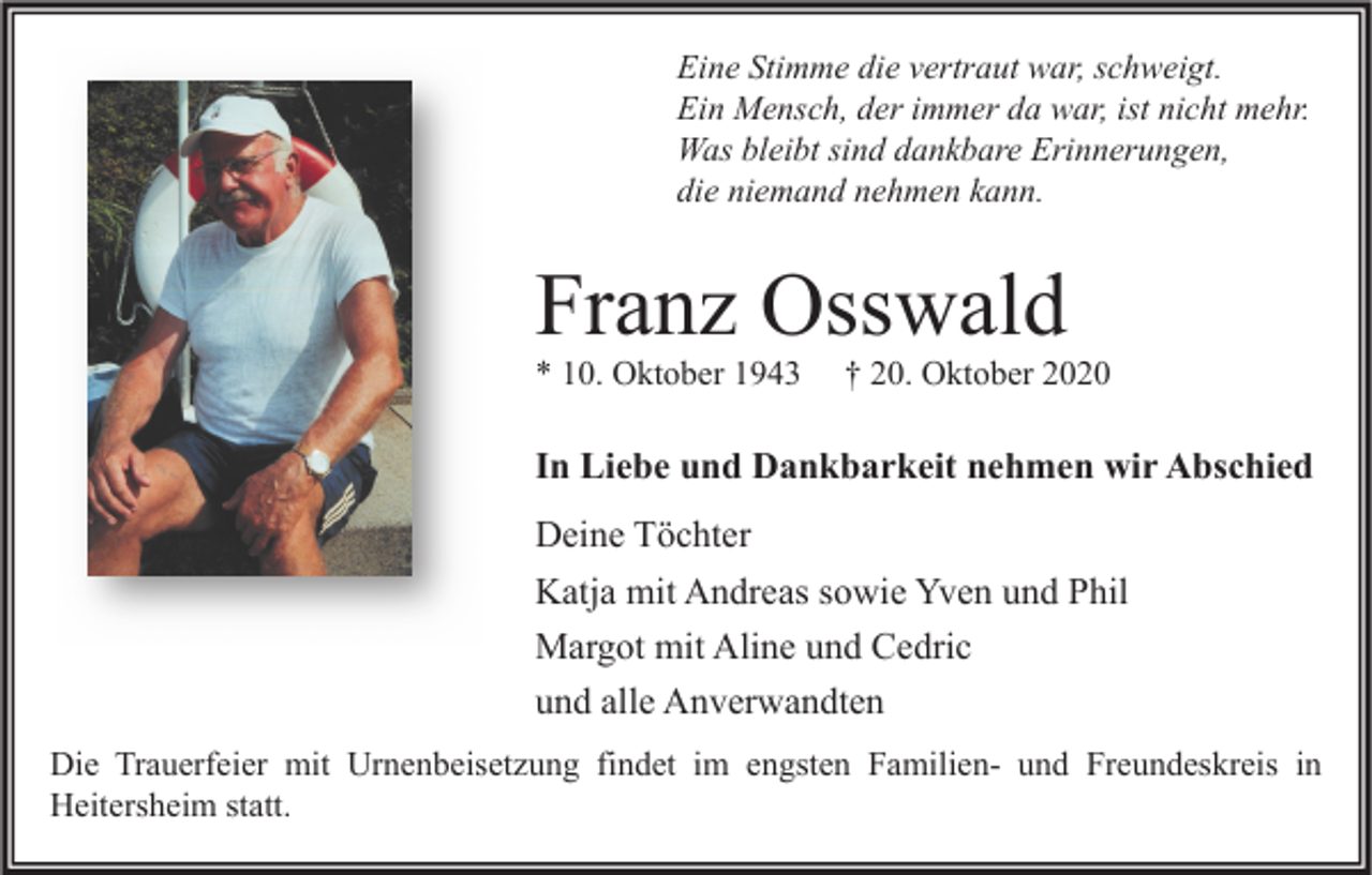 <p>Eine Stimme die vertraut war, schweigt.<br />Ein Mensch, der immer da war, ist nicht mehr.<br />Was bleibt sind dankbare Erinnerungen,<br />die niemand nehmen kann.</p><p>Franz Osswald<br />* 10. Oktober 1943</p><p>† 20. Oktober 2020</p><p>In Liebe und Dankbarkeit nehmen wir Abschied<br />Deine Töchter<br />Katja mit Andreas sowie Yven und Phil<br />Margot mit Aline und Cedric<br />und alle Anverwandten<br />Die Trauerfeier mit Urnenbeisetzung findet im engsten Familien- und Freundeskreis in<br />Heitersheim statt.</p>