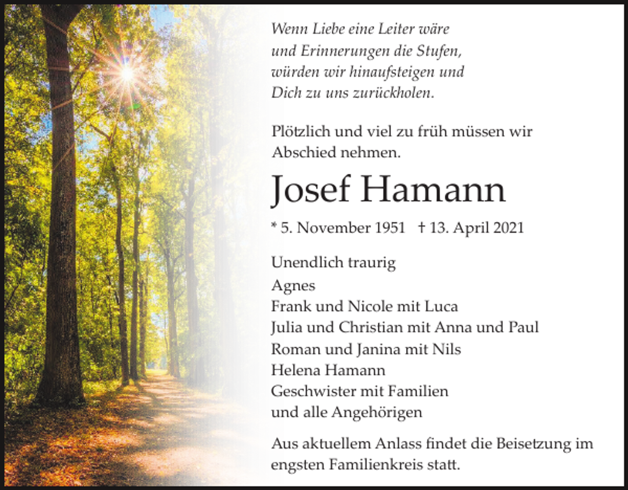 <p>Wenn Liebe eine Leiter wäre<br />und Erinnerungen die Stufen,<br />würden wir hinaufsteigen und<br />Dich zu uns zurückholen.<br />Plö�lich und viel zu früh müssen wir<br />Abschied nehmen.</p><p>Josef Hamann<br />* 5. November 1951 † 13. April 2021<br />Unendlich traurig<br />Agnes<br />Frank und Nicole mit Luca<br />Julia und Christian mit Anna und Paul<br />Roman und Janina mit Nils<br />Helena Hamann<br />Geschwister mit Familien<br />und alle Angehörigen<br />Aus aktuellem Anlass ﬁndet die Beise�ung im<br />engsten Familienkreis sta�.</p>