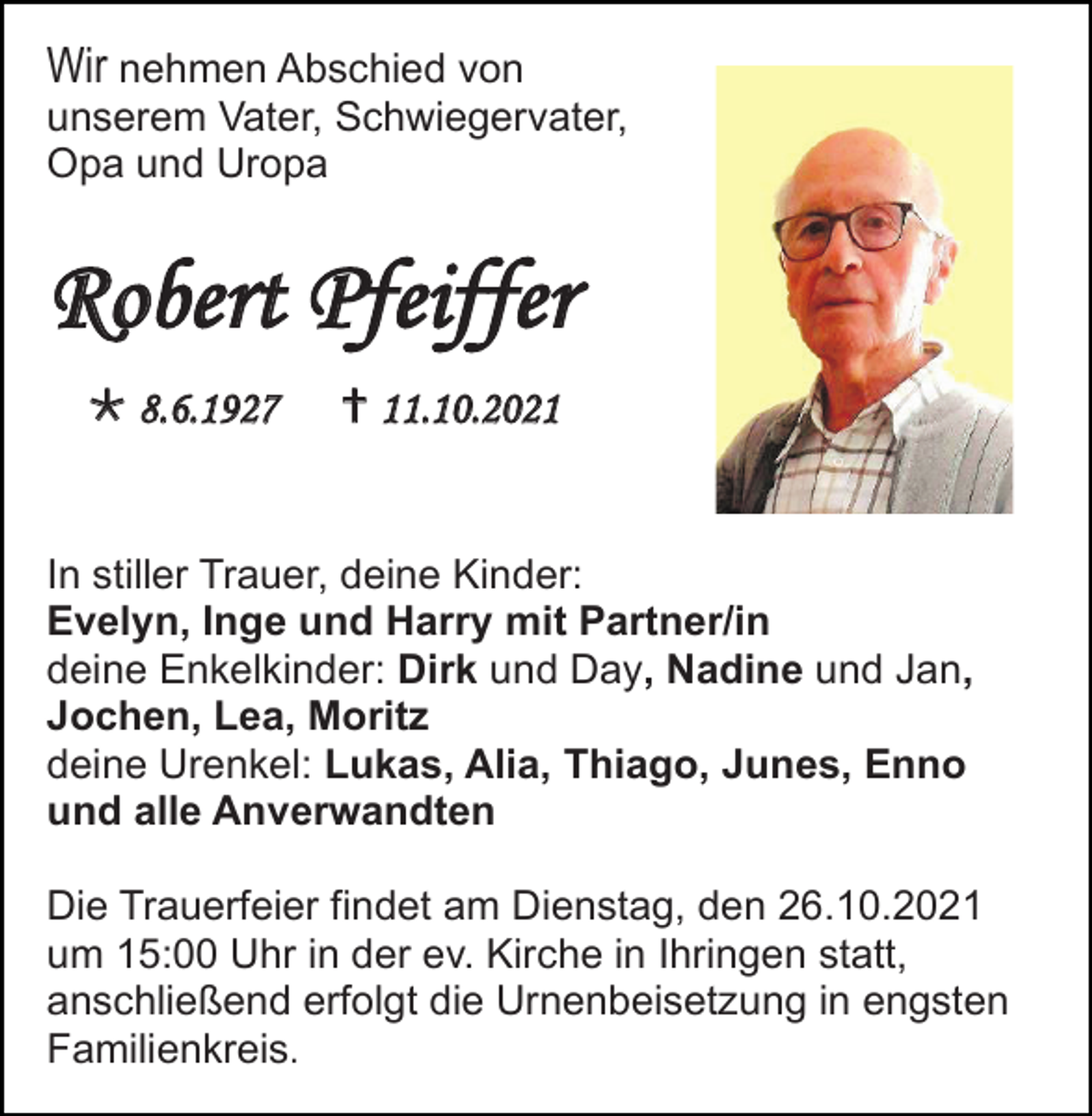 <p>Wir nehmen Abschied von<br />unserem Vater, Schwiegervater,<br />Opa und Uropa</p><p>Robert Pfeiffer<br /> 8.6.1927</p><p> 11.10.2021</p><p>In stiller Trauer, deine Kinder:<br />Evelyn, Inge und Harry mit Partner/in<br />deine Enkelkinder: Dirk und Day, Nadine und Jan,<br />Jochen, Lea, Moritz<br />deine Urenkel: Lukas, Alia, Thiago, Junes, Enno<br />und alle Anverwandten<br />Die Trauerfeier findet am Dienstag, den 26.10.2021<br />um 15:00 Uhr in der ev. Kirche in Ihringen statt,<br />anschließend erfolgt die Urnenbeisetzung in engsten<br />Familienkreis.</p>