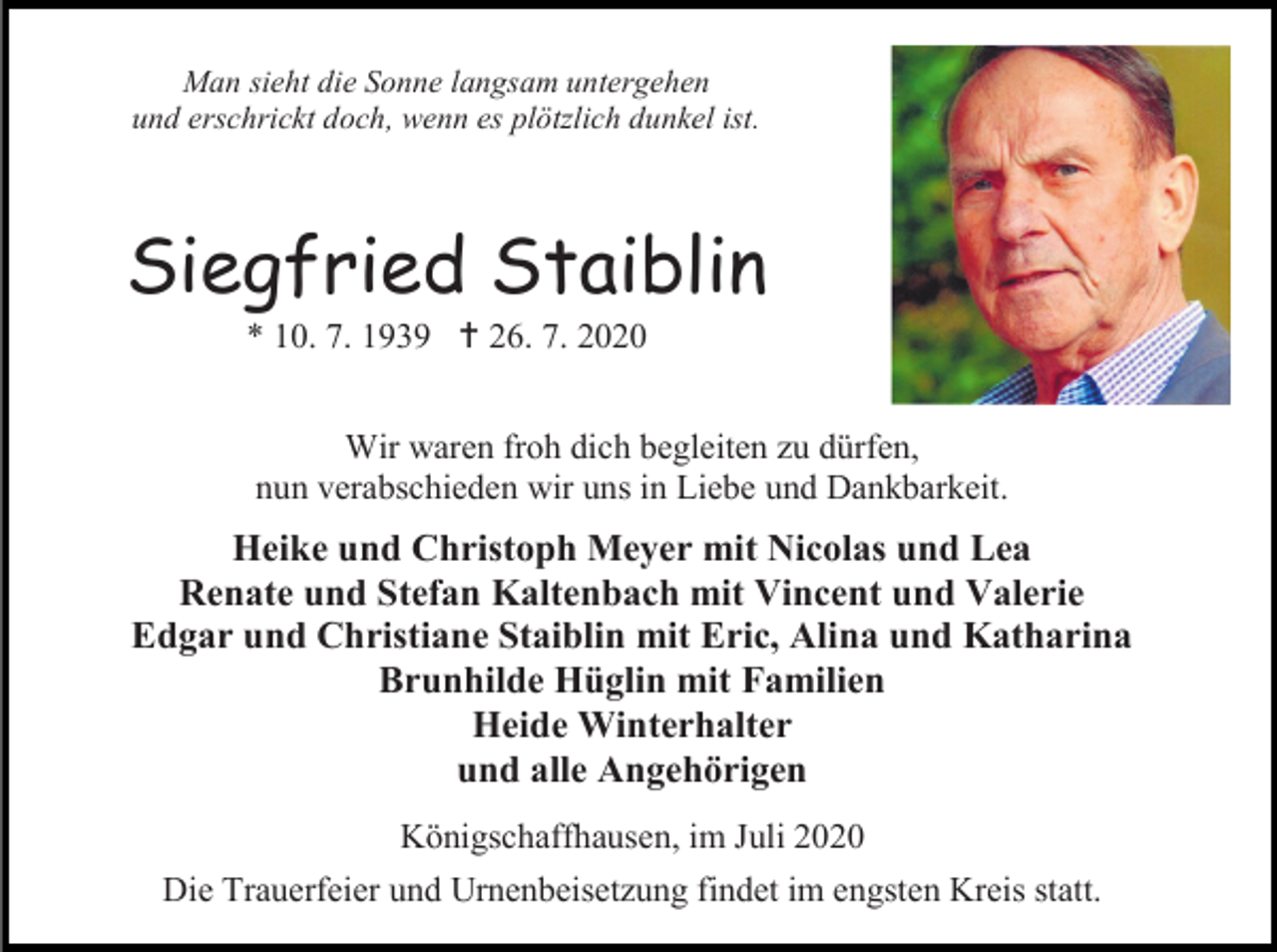 <p>Man sieht die Sonne langsam untergehen<br />und erschrickt doch, wenn es plötzlich dunkel ist.</p><p>Siegfried Staiblin<br />* 10. 7. 1939  26. 7. 2020<br />Wir waren froh dich begleiten zu dürfen,<br />nun verabschieden wir uns in Liebe und Dankbarkeit.</p><p>Heike und Christoph Meyer mit Nicolas und Lea<br />Renate und Stefan Kaltenbach mit Vincent und Valerie<br />Edgar und Christiane Staiblin mit Eric, Alina und Katharina<br />Brunhilde Hüglin mit Familien<br />Heide Winterhalter<br />und alle Angehörigen<br />Königschaffhausen, im Juli 2020<br />Die Trauerfeier und Urnenbeisetzung findet im engsten Kreis statt.</p>