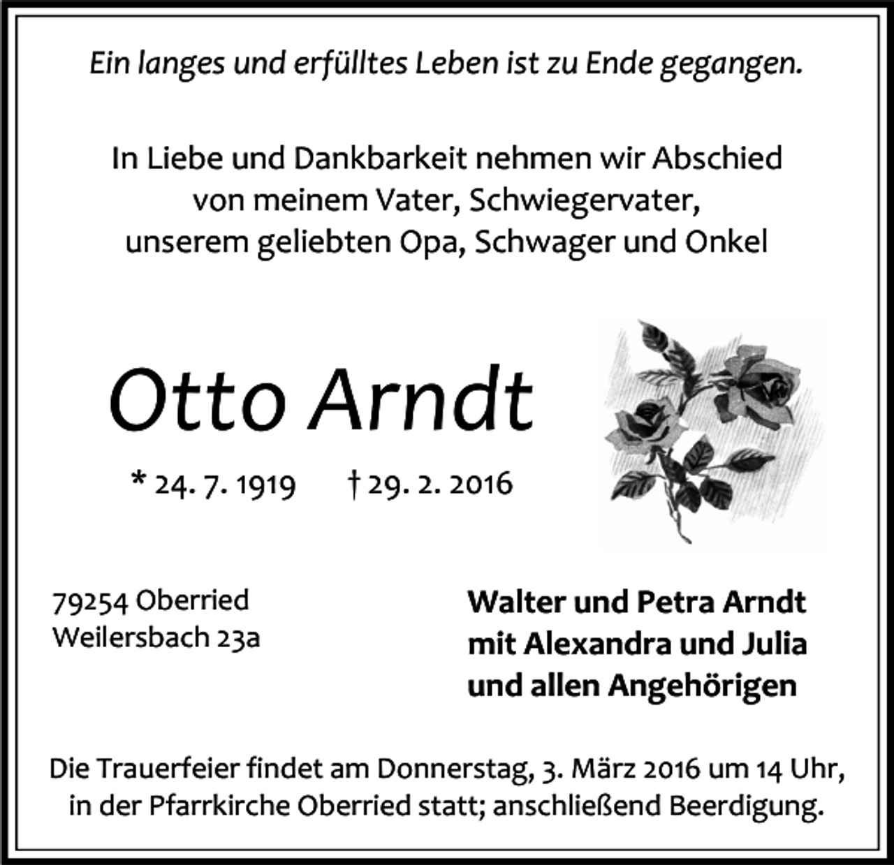 <p>Ein langes und erfülltes Leben ist zu Ende gegangen.<br />In Liebe und Dankbarkeit nehmen wir Abschied<br />von meinem Vater, Schwiegervater,<br />unserem geliebten Opa, Schwager und Onkel</p><p>Otto Arndt<br />* 24. 7. 1919<br />79254 Oberried<br />Weilersbach 23a</p><p>† 29. 2. 2016<br />Walter und Petra Arndt<br />mit Alexandra und Julia<br />und allen Angehörigen</p><p>Die Trauerfeier findet am Donnerstag, 3. März 2016 um 14 Uhr,<br />in der Pfarrkirche Oberried statt; anschließend Beerdigung.</p>