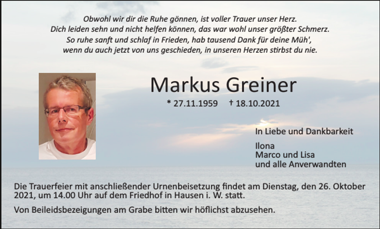 <p>Obwohl wir dir die Ruhe gönnen, ist voller Trauer unser Herz.<br />Dich leiden sehn und nicht helfen können, das war wohl unser größter Schmerz.<br />So ruhe san� und schlaf in Frieden, hab tausend Dank für deine Müh',<br />wenn du auch jetzt von uns geschieden, in unseren Herzen s�rbst du nie.</p><p>Markus Greiner<br />* 27.11.1959</p><p>† 18.10.2021<br />In Liebe und Dankbarkeit<br />Ilona<br />Marco und Lisa<br />und alle Anverwandten</p><p>Die Trauerfeier mit anschließender Urnenbeisetzung ﬁndet am Dienstag, den 26. Oktober<br />2021, um 14.00 Uhr auf dem Friedhof in Hausen i. W. sta�.<br />Von Beileidsbezeigungen am Grabe bi�en wir höﬂichst abzusehen.</p>