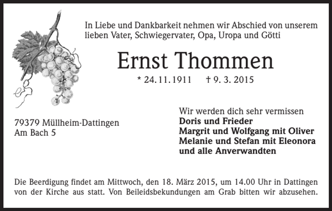 <p>In Liebe und Dankbarkeit nehmen wir Abschied von unserem<br />lieben Vater, Schwiegervater, Opa, Uropa und Götti</p><p>Ernst Thommen<br />* 24. 11. 1911 † 9. 3. 2015</p><p>79379 Müllheim-Dattingen<br />Am Bach 5</p><p>Wir werden dich sehr vermissen<br />Doris und Frieder<br />Margrit und Wolfgang mit Oliver<br />Melanie und Stefan mit Eleonora<br />und alle Anverwandten</p><p>Die Beerdigung findet am Mittwoch, den 18. März 2015, um 14.00 Uhr in ­Dattingen<br />von der Kirche aus statt. Von Beileidsbekundungen am Grab bitten wir abzusehen.</p>