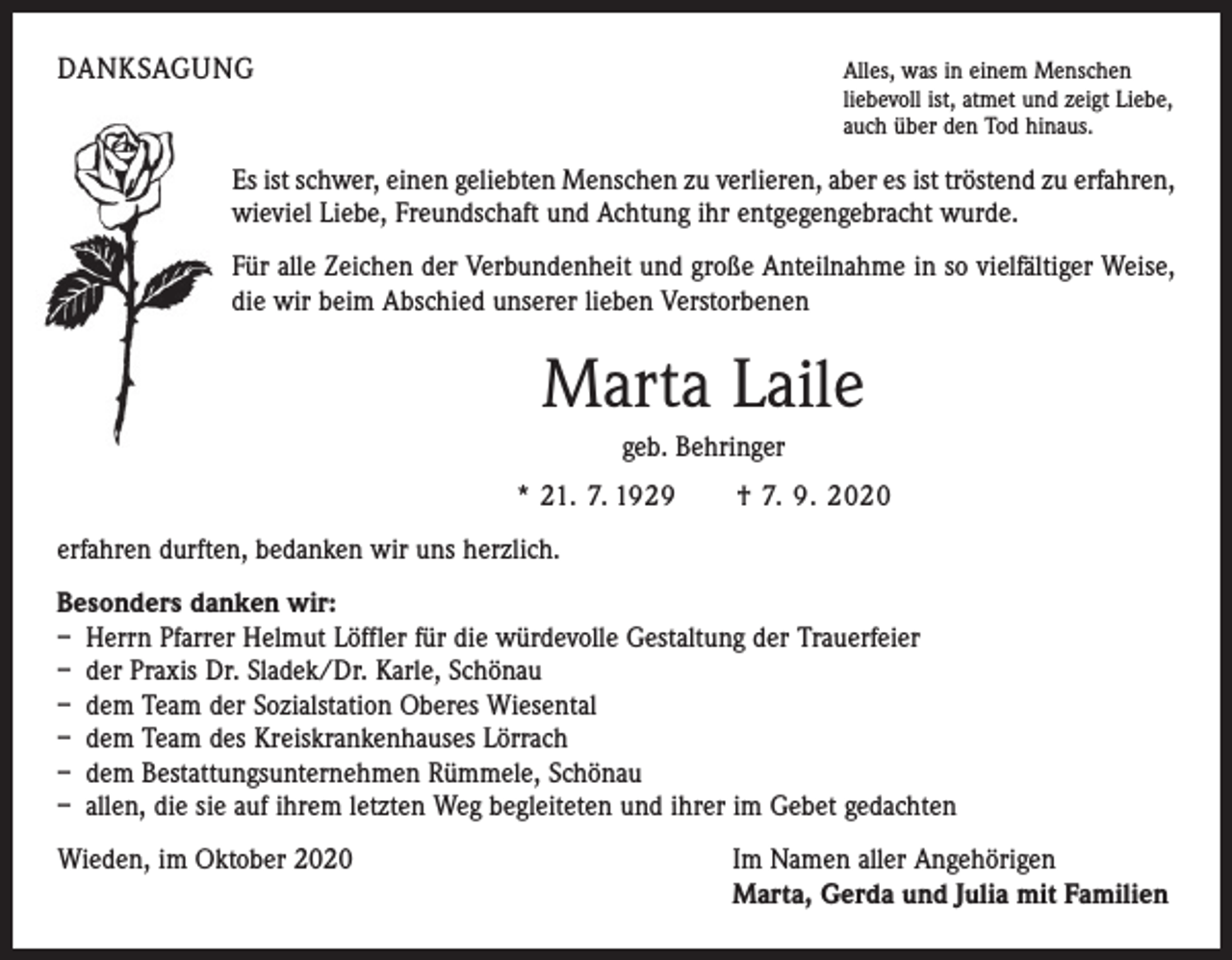 <p>DANKSAGUNG</p><p>A<br />lles, was in einem Menschen<br />liebevoll ist, atmet und zeigt Liebe,<br />auch über den Tod hinaus.</p><p>Es ist schwer, einen geliebten Menschen zu verlieren, aber es ist tröstend zu erfahren,<br />wieviel Liebe, Freundschaft und Achtung ihr entgegen­gebracht wurde.<br />Für alle Zeichen der Verbundenheit und große Anteilnahme in so viel­fältiger Weise,<br />die wir beim Abschied unserer lieben Verstorbenen</p><p>Marta Laile<br />geb. Behringer<br />* 21. 7. 1929 † 7. 9. 2020<br />erfahren durften, bedanken wir uns herzlich.<br />Besonders danken wir:<br />– Herrn Pfarrer Helmut Löffler für die würdevolle Gestaltung der Trauerfeier<br />– der Praxis Dr. Sladek/Dr. Karle, Schönau<br />– dem Team der Sozialstation Oberes Wiesental<br />– dem Team des Kreiskrankenhauses Lörrach<br />– dem Bestattungsunternehmen Rümmele, Schönau<br />– allen, die sie auf ihrem letzten Weg begleiteten und ihrer im Gebet gedachten<br />Wieden, im Oktober 2020</p><p>I m Namen aller Angehörigen<br />Marta, Gerda und Julia mit Familien</p>