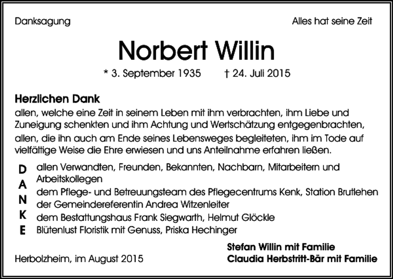 <p>Danksagung</p><p>Alles hat seine Zeit</p><p>Norbert Willin<br />* 3. September 1935</p><p>† 24. Juli 2015</p><p>allen, welche eine Zeit in seinem Leben mit ihm verbrachten, ihm Liebe und<br />Zuneigung schenkten und ihm Achtung und Wertschätzung entgegenbrachten,<br />allen, die ihn auch am Ende seines Lebensweges begleiteten, ihm im Tode auf<br />vielfältige Weise die Ehre erwiesen und uns Anteilnahme erfahren ließen.<br />allen Verwandten, Freunden, Bekannten, Nachbarn, Mitarbeitern und<br />Arbeitskollegen<br />dem Pflege- und Betreuungsteam des Pflegecentrums Kenk, Station Brutlehen<br />der Gemeindereferentin Andrea Witzenleiter<br />dem Bestattungshaus Frank Siegwarth, Helmut Glöckle<br />Blütenlust Floristik mit Genuss, Priska Hechinger<br />Herbolzheim, im August 2015</p><p>Stefan Willin mit Familie<br />Claudia Herbstritt-Bär mit Familie</p>