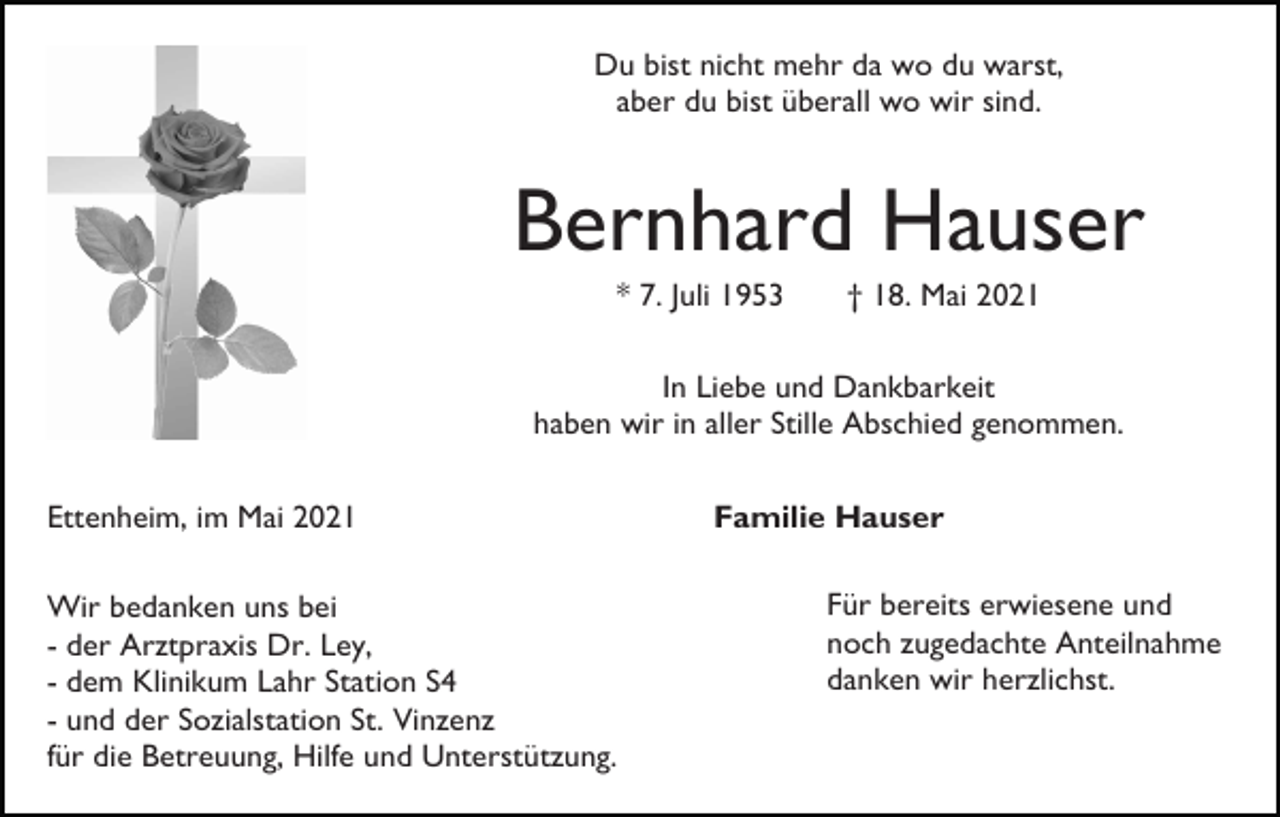 <p>Du bist nicht mehr da wo du warst,<br />aber du bist überall wo wir sind.</p><p>Bernhard Hauser<br />* 7. Juli 1953</p><p>† 18. Mai 2021</p><p>In Liebe und Dankbarkeit<br />haben wir in aller Stille Abschied genommen.<br />Ettenheim, im Mai 2021<br />Wir bedanken uns bei<br />- der Arztpraxis Dr. Ley,<br />- dem Klinikum Lahr Station S4<br />- und der Sozialstation St. Vinzenz<br />für die Betreuung, Hilfe und Unterstützung.</p><p>Familie Hauser<br />Für bereits erwiesene und<br />noch zugedachte Anteilnahme<br />danken wir herzlichst.</p>