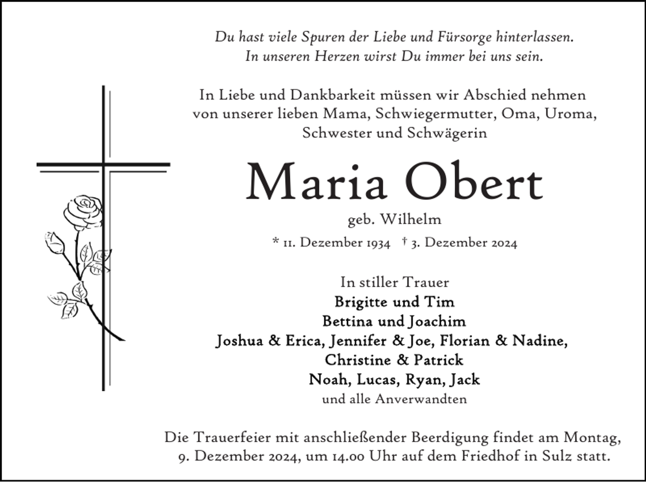 <p>Du hast viele Spuren der Liebe und Fürsorge hinterlassen.<br />In unseren Herzen wirst Du immer bei uns sein.<br />In Liebe und Dankbarkeit müssen wir Abschied nehmen<br />von unserer lieben Mama, Schwiegermutter, Oma, Uroma,<br />Schwester und Schwägerin</p><p>Maria Obert<br />geb. Wilhelm</p><p>* 11. Dezember 1934 † 3. Dezember 2024</p><p>In stiller Trauer</p><p>und alle Anverwandten</p><p>Die Trauerfeier mit anschließender Beerdigung findet am Montag,<br />9. Dezember 2024, um 14.00 Uhr auf dem Friedhof in Sulz statt.</p>