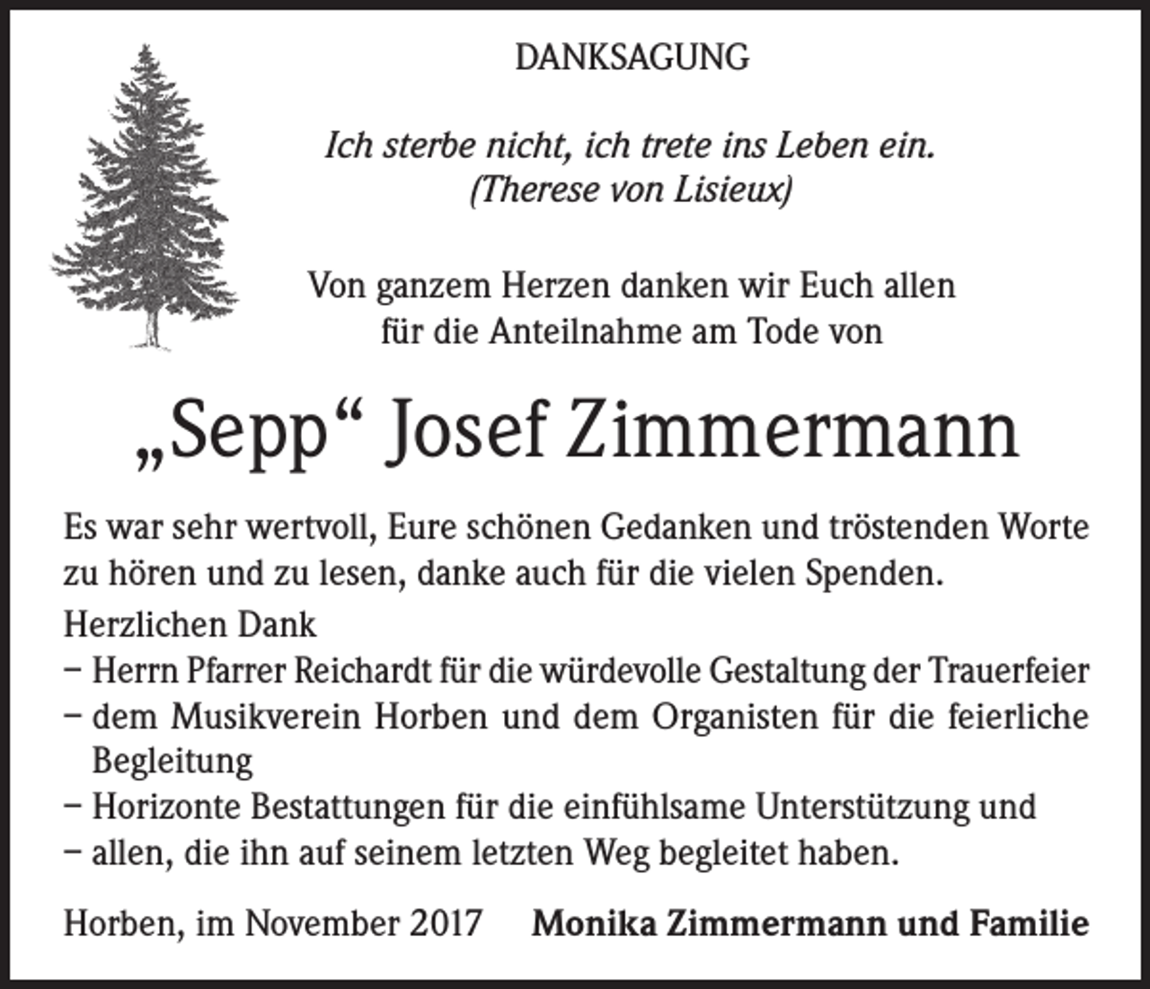 <p>DANKSAGUNG<br />Ich sterbe nicht, ich trete ins Leben ein.<br />(Therese von Lisieux)</p><p>Von ganzem Herzen danken wir Euch allen<br />für die Anteilnahme am Tode von</p><p>„Sepp“ Josef Zimmermann<br />Es war sehr wertvoll, Eure schönen Gedanken und tröstenden Worte<br />zu hören und zu lesen, danke auch für die vielen Spenden.<br />Herzlichen Dank<br />– Herrn Pfarrer Reichardt für die würdevolle Gestaltung der Trauerfeier<br />– dem Musikverein Horben und dem Organisten für die feierliche<br />Begleitung<br />– Horizonte Bestattungen für die einfühlsame Unterstützung und<br />– allen, die ihn auf seinem letzten Weg begleitet haben.<br />Horben, im November 2017 Monika Zimmermann und Familie</p>