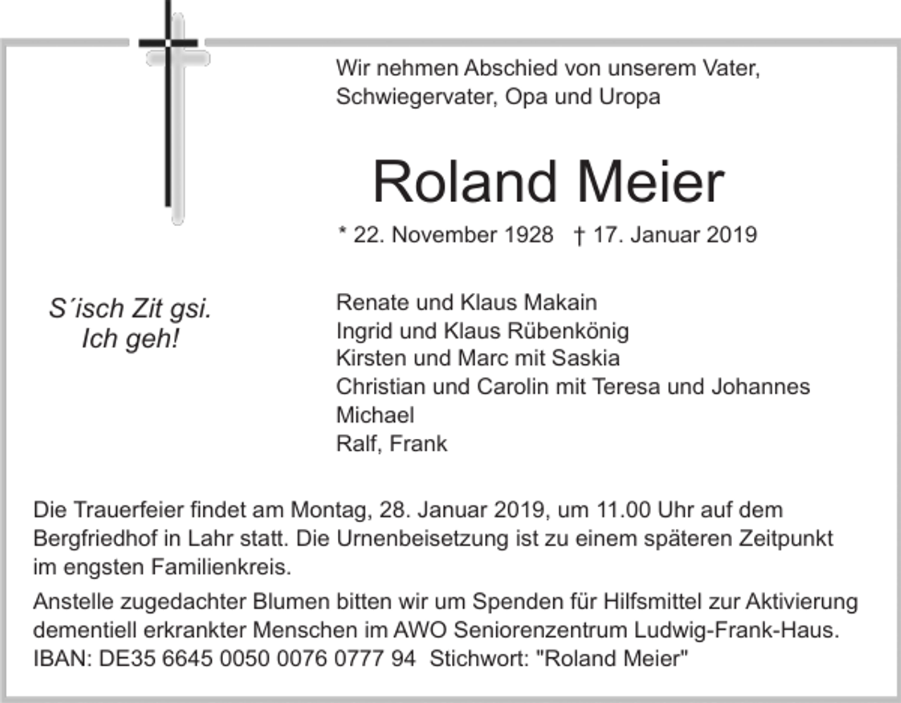 <p>Wir nehmen Abschied von unserem Vater,<br />Schwiegervater, Opa und Uropa</p><p>Roland Meier<br />* 22. November 1928 † 17. Januar 2019</p><p>S´isch Zit gsi.<br />Ich geh!</p><p>Renate und Klaus Makain<br />Ingrid und Klaus Rübenkönig<br />Kirsten und Marc mit Saskia<br />Christian und Carolin mit Teresa und Johannes<br />Michael<br />Ralf, Frank</p><p>Die Trauerfeier findet am Montag, 28. Januar 2019, um 11.00 Uhr auf dem<br />Bergfriedhof in Lahr statt. Die Urnenbeisetzung ist zu einem späteren Zeitpunkt<br />im engsten Familienkreis.<br />Anstelle zugedachter Blumen bitten wir um Spenden für Hilfsmittel zur Aktivierung<br />dementiell erkrankter Menschen im AWO Seniorenzentrum Ludwig-Frank-Haus.<br />IBAN: DE35 6645 005076 0777 94 Stichwort: "Roland Meier"</p>