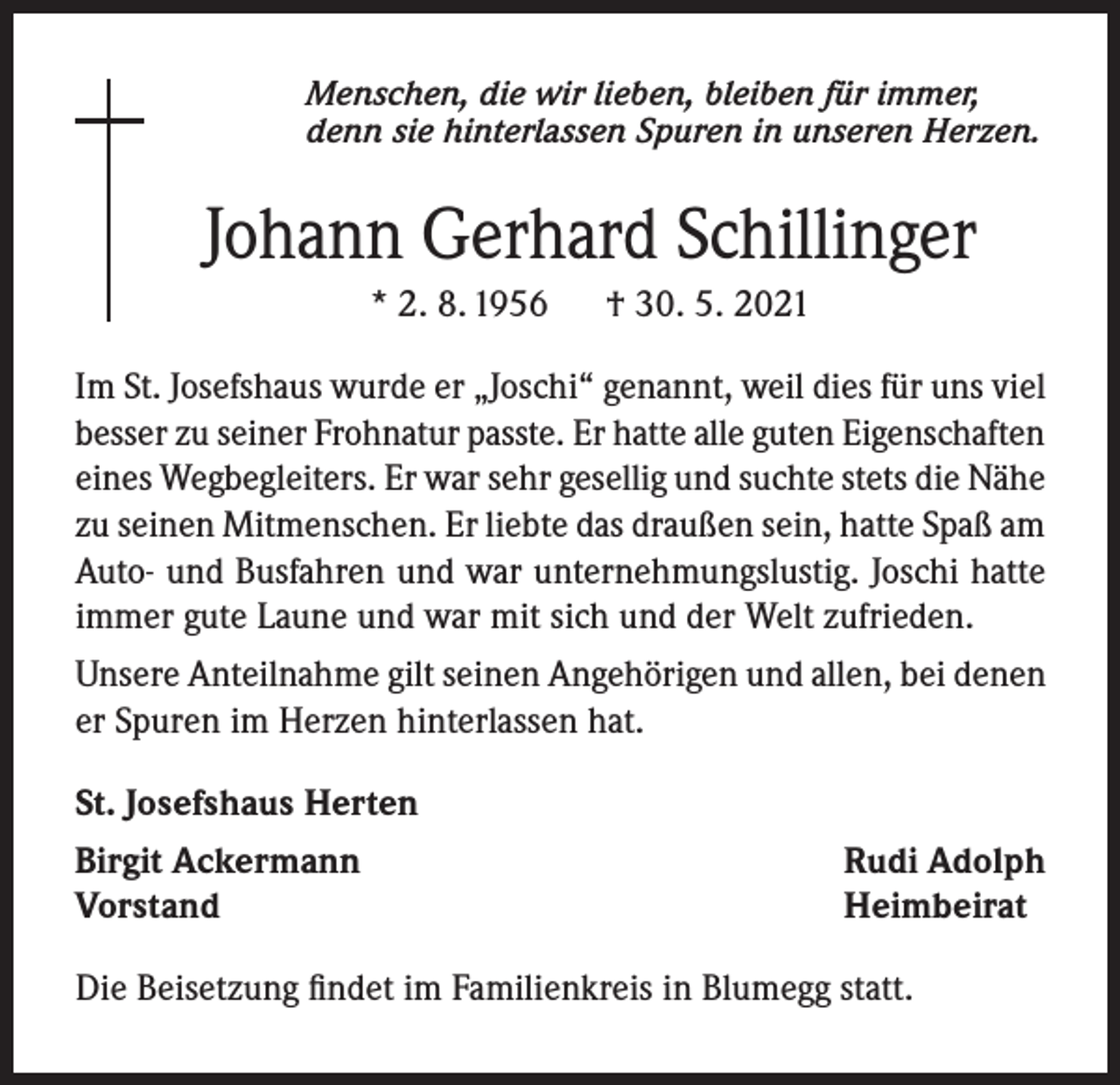 <p>Menschen, die wir lieben, bleiben für immer,<br />denn sie hinterlassen Spuren in unseren Herzen.</p><p>Johann Gerhard Schillinger<br />* 2. 8. 1956</p><p>† 30. 5. 2021</p><p>Im St. Josefshaus wurde er „Joschi“ genannt, weil dies für uns viel<br />besser zu seiner Frohnatur passte. Er hatte alle guten Eigenschaften<br />eines Wegbegleiters. Er war sehr gesellig und suchte stets die Nähe<br />zu seinen Mitmenschen. Er liebte das draußen sein, hatte Spaß am<br />Auto- und Busfahren und war unternehmungslustig. Joschi hatte<br />immer gute Laune und war mit sich und der Welt zufrieden.<br />Unsere Anteilnahme gilt seinen Angehörigen und allen, bei denen<br />er Spuren im Herzen hinterlassen hat.<br />St. Josefshaus Herten<br />Birgit Ackermann<br />Vorstand</p><p>Rudi Adolph<br />Heimbeirat</p><p>Die Beisetzung findet im Familienkreis in Blumegg statt.</p>