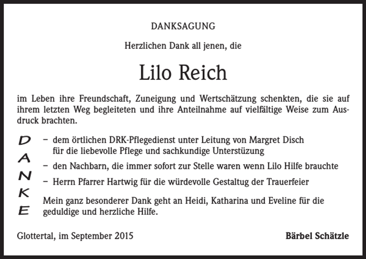 <p>DANKSAGUNG<br />Herzlichen Dank all jenen, die</p><p>Lilo Reich<br />im Leben ihre Freundschaft, Zuneigung und Wertschätzung schenkten, die sie auf<br />ihrem letzten Weg begleiteten und ihre Anteilnahme auf vielfältige Weise zum Ausdruck brachten.</p><p>D<br />A<br />N<br />K<br />E</p><p>– dem örtlichen DRK-Pflegedienst unter Leitung von Margret Disch<br />für die liebevolle Pflege und sachkundige Unterstüzung<br />– den Nachbarn, die immer sofort zur Stelle waren wenn Lilo Hilfe brauchte<br />– Herrn Pfarrer Hartwig für die würdevolle Gestaltug der Trauerfeier<br />Mein ganz besonderer Dank geht an Heidi, Katharina und Eveline für die<br />geduldige und herzliche Hilfe.</p><p>Glottertal, im September 2015</p><p>Bärbel Schätzle</p>