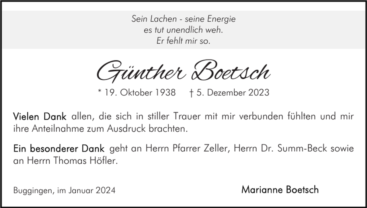 <p>Sein Lachen - seine Energie<br />es tut unendlich weh.<br />Er fehlt mir so.</p><p>Günther Boetsch<br />* 19. Oktober 1938</p><p>† 5. Dezember 2023</p><p>allen, die sich in stiller Trauer mit mir verbunden fühlten und mir<br />ihre Anteilnahme zum Ausdruck brachten.<br />geht an Herrn Pfarrer Zeller, Herrn Dr. Summ-Beck sowie<br />an Herrn Thomas Höfler.<br />Buggingen, im Januar 2024</p>