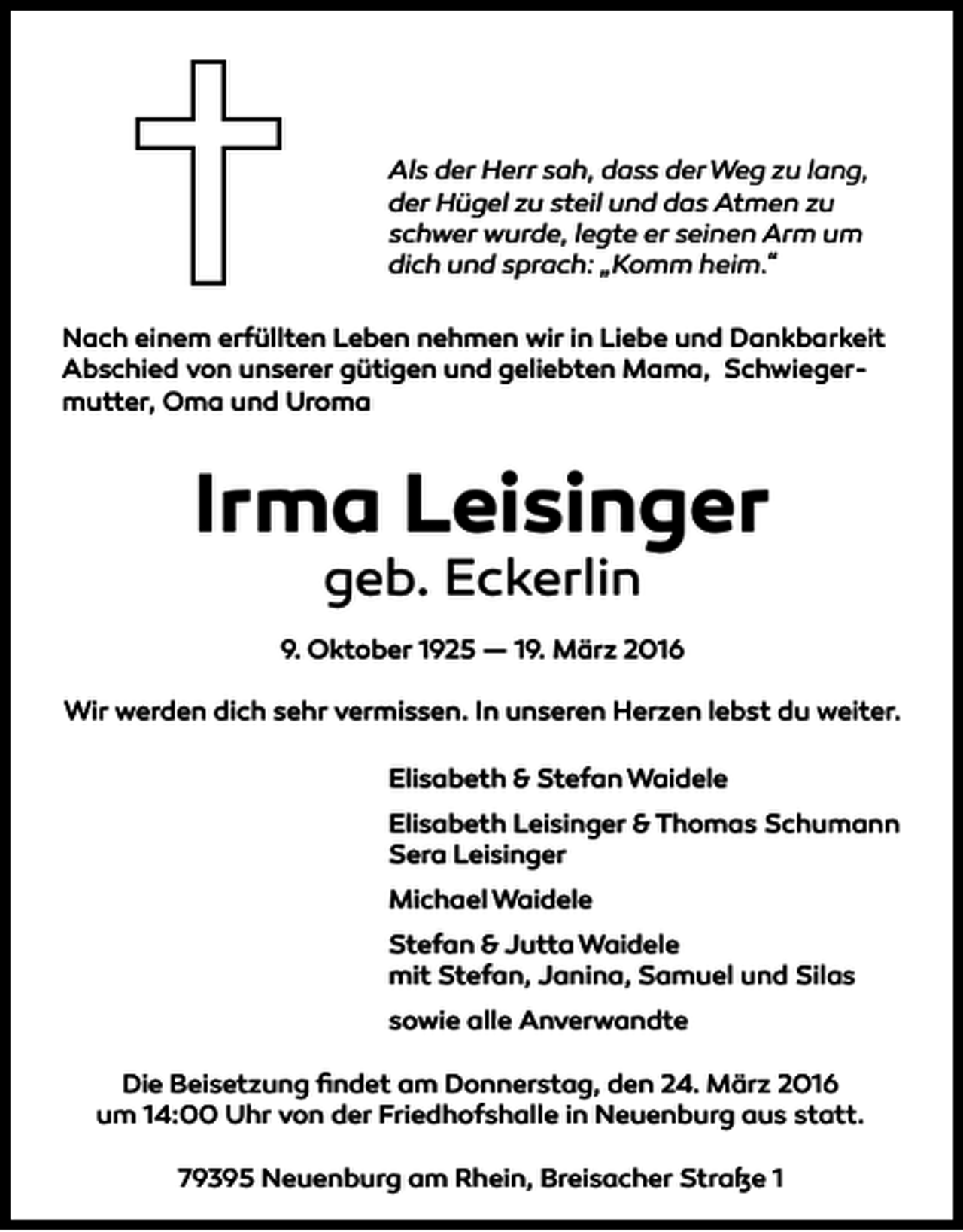 <p>Als der Herr sah, dass der Weg zu lang,<br />der Hügel zu steil und das Atmen zu<br />schwer wurde, legte er seinen Arm um<br />dich und sprach: „Komm heim.“<br />Nach einem erfüllten Leben nehmen wir in Liebe und Dankbarkeit<br />Abschied von unserer gütigen und geliebten Mama, Schwiegermutter, Oma und Uroma</p><p>Irma Leisinger<br />geb. Eckerlin</p><p>9. Oktober 1925 — 19. März 2016<br />Wir werden dich sehr vermissen. In unseren Herzen lebst du weiter.<br />Elisabeth &amp; Stefan Waidele<br />Elisabeth Leisinger &amp; Thomas Schumann<br />Sera Leisinger<br />Michael Waidele<br />Stefan &amp; Jutta Waidele<br />mit Stefan, Janina, Samuel und Silas<br />sowie alle Anverwandte<br />Die Beisetzung ﬁndet am Donnerstag, den 24. März 2016<br />um 14:00 Uhr von der Friedhofshalle in Neuenburg aus statt.<br />79395 Neuenburg am Rhein, Breisacher Straße 1</p>