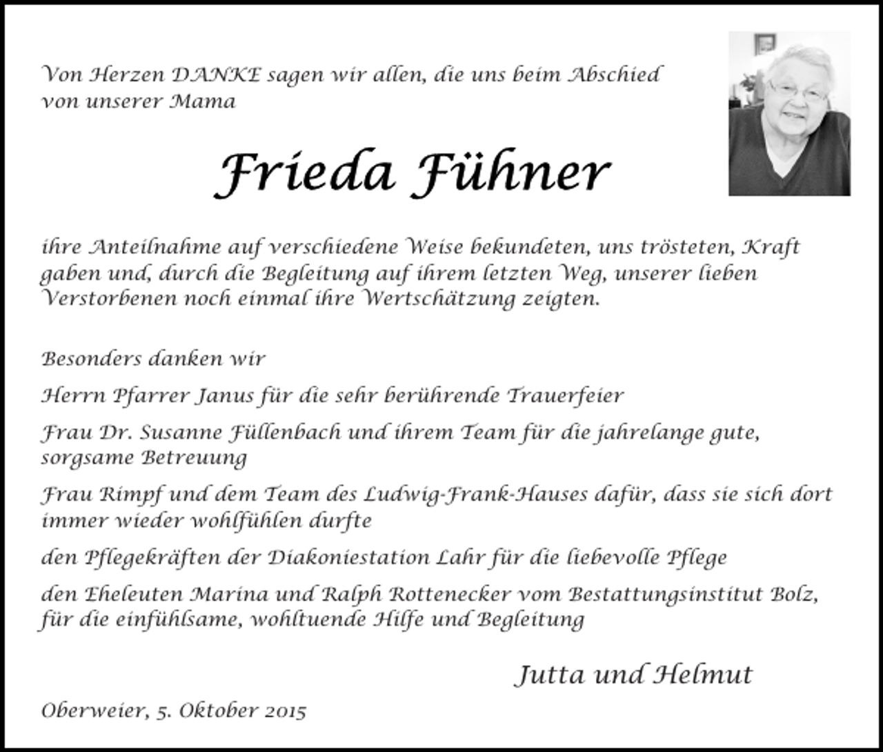 <p>Von Herzen DANKE sagen wir allen, die uns beim Abschied<br />von unserer Mama</p><p>ihre Anteilnahme auf verschiedene Weise bekundeten, uns trösteten, Kraft<br />gaben und, durch die Begleitung auf ihrem letzten Weg, unserer lieben<br />Verstorbenen noch einmal ihre Wertschätzung zeigten.<br />Besonders danken wir<br />Herrn Pfarrer Janus für die sehr berührende Trauerfeier<br />Frau Dr. Susanne Füllenbach und ihrem Team für die jahrelange gute,<br />sorgsame Betreuung<br />Frau Rimpf und dem Team des Ludwig-Frank-Hauses dafür, dass sie sich dort<br />immer wieder wohlfühlen durfte<br />den Pflegekräften der Diakoniestation Lahr für die liebevolle Pflege<br />den Eheleuten Marina und Ralph Rottenecker vom Bestattungsinstitut Bolz,<br />für die einfühlsame, wohltuende Hilfe und Begleitung</p><p>Jutta und Helmut<br />Oberweier, 5. Oktober 2015</p>