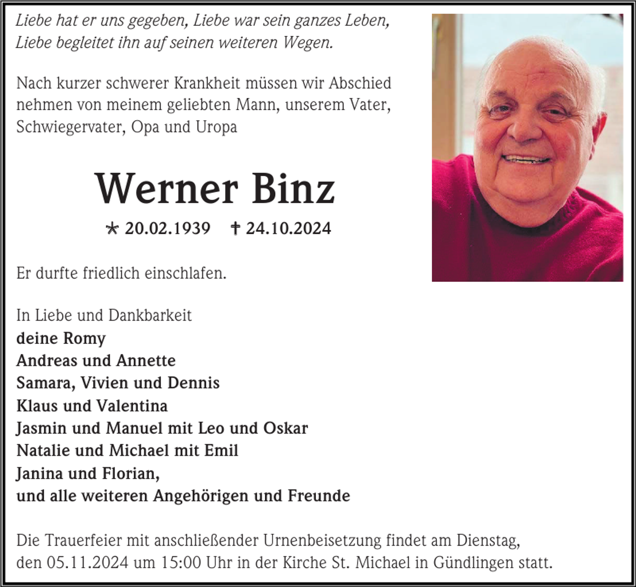 <p>Liebe hat er uns gegeben, Liebe war sein ganzes Leben,<br />Liebe begleitet ihn auf seinen weiteren Wegen.<br />Nach kurzer schwerer Krankheit müssen wir Abschied<br />nehmen von meinem geliebten Mann, unserem Vater,<br />Schwiegervater, Opa und Uropa</p>
<p>Werner Binz<br />* 20.02.1939</p>
<p>† 24.10.2024</p>
<p>Er durfte friedlich einschlafen.<br />In Liebe und Dankbarkeit<br />deine Romy<br />Andreas und Annette<br />Samara, Vivien und Dennis<br />Klaus und Valentina<br />Jasmin und Manuel mit Leo und Oskar<br />Natalie und Michael mit Emil<br />Janina und Florian,<br />und alle weiteren Angehörigen und Freunde<br />Die Trauerfeier mit anschließender Urnenbeisetzung findet am Dienstag,<br />den 05.11.2024 um 15:00 Uhr in der Kirche St. Michael in Gündlingen statt.</p>