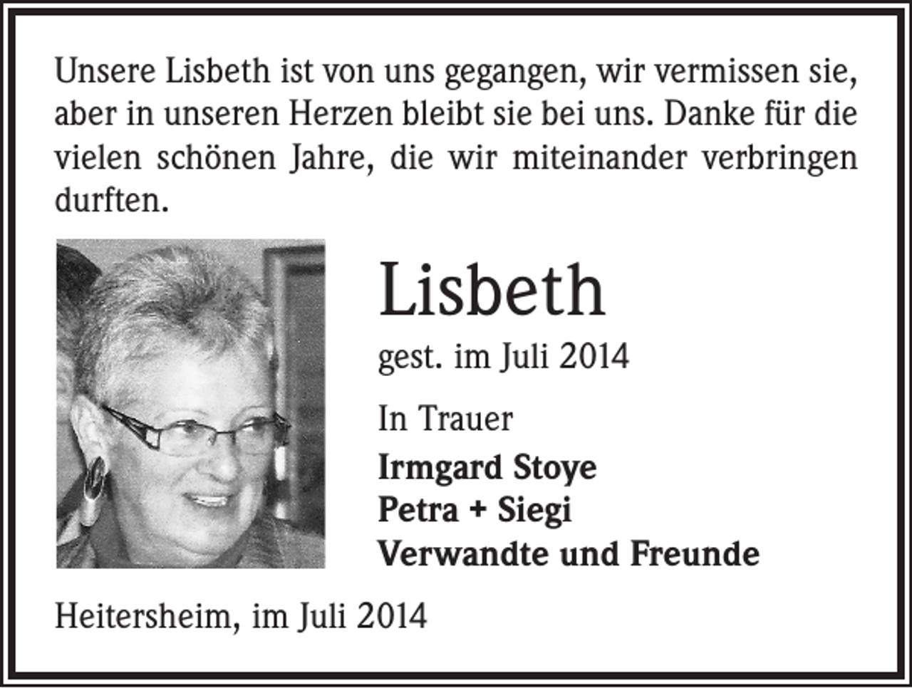 <p>Unsere Lisbeth ist von uns gegangen, wir vermissen sie,<br />aber in unseren Herzen bleibt sie bei uns. Danke für die<br />vielen schönen Jahre, die wir miteinander verbringen<br />durften.</p><p>Lisbeth</p><p>gest. im Juli 2014<br />In Trauer<br />Irmgard Stoye<br />Petra + Siegi<br />Verwandte und Freunde<br />Heitersheim, im Juli 2014</p>