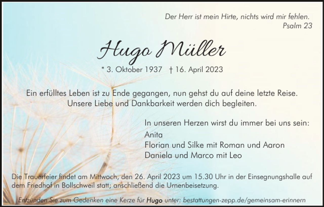 <p>Der Herr ist mein Hirte, nichts wird mir fehlen.<br />Psalm 23</p><p>Hugo Müller<br />* 3. Oktober 1937 † 16. April 2023</p><p>Ein erfülltes Leben ist zu Ende gegangen, nun gehst du auf deine letzte Reise.<br />Unsere Liebe und Dankbarkeit werden dich begleiten.<br />In unseren Herzen wirst du immer bei uns sein:<br />Anita<br />Florian und Silke mit Roman und Aaron<br />Daniela und Marco mit Leo<br />Die Trauerfeier findet am Mittwoch, den 26. April 2023 um 15.30 Uhr in der Einsegnungshalle auf<br />dem Friedhof in Bollschweil statt; anschließend die Urnenbeisetzung.<br />Entzünden Sie zum Gedenken eine Kerze für</p><p>unter: bestattungen-zepp.de/gemeinsam-erinnern</p>
