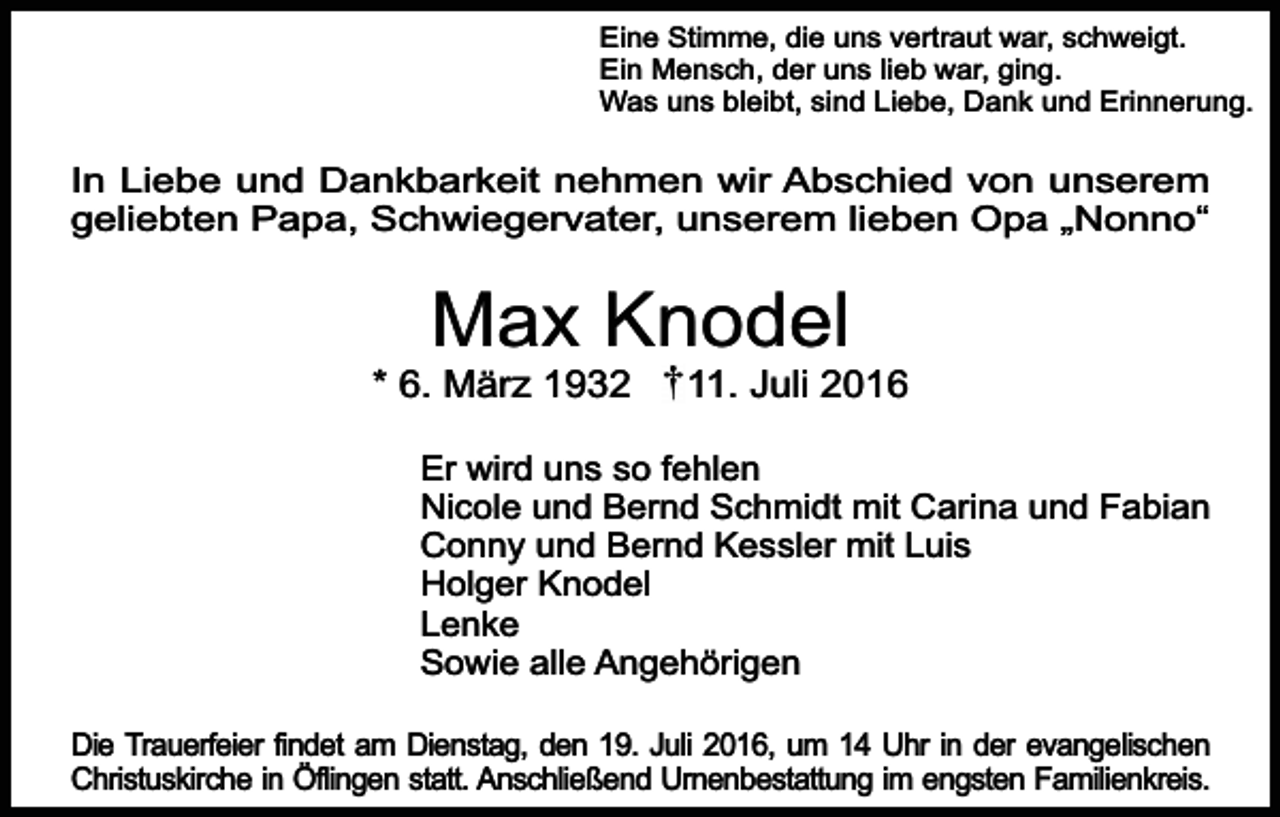 <p>Eine Stimme, die uns vertraut war, schweigt.<br />Ein Mensch, der uns lieb war, ging.<br />Was uns bleibt, sind Liebe, Dank und Erinnerung.</p><p>In Liebe und Dankbarkeit nehmen wir Abschied von unserem<br />geliebten Papa, Schwiegervater, unserem lieben Opa „Nonno“</p><p>Max Knodel</p><p>* 6. März 1932</p><p>11. Juli 2016</p><p>Er wird uns so fehlen<br />Nicole und Bernd Schmidt mit Carina und Fabian<br />Conny und Bernd Kessler mit Luis<br />Holger Knodel<br />Lenke<br />Sowie alle Angehörigen<br />Die Trauerfeier findet am Dienstag, den 19. Juli 2016, um 14 Uhr in der evangelischen<br />Christuskirche in Öflingen statt. Anschließend Urnenbestattung im engsten Familienkreis.</p>