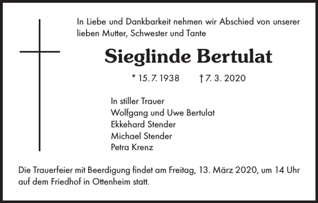 <p>In Liebe und Dankbarkeit nehmen wir Abschied von unserer<br />lieben Mutter, Schwester und Tante</p><p>Sieglinde Bertulat<br />* 15. 7. 1938 † 7. 3. 2020<br />In stiller Trauer<br />Wolfgang und Uwe Bertulat<br />Ekkehard Stender<br />Michael Stender<br />Petra Krenz<br />Die Trauerfeier mit Beerdigung findet am Freitag, 13. März 2020, um 14 Uhr<br />auf dem Friedhof in Ottenheim statt.</p>