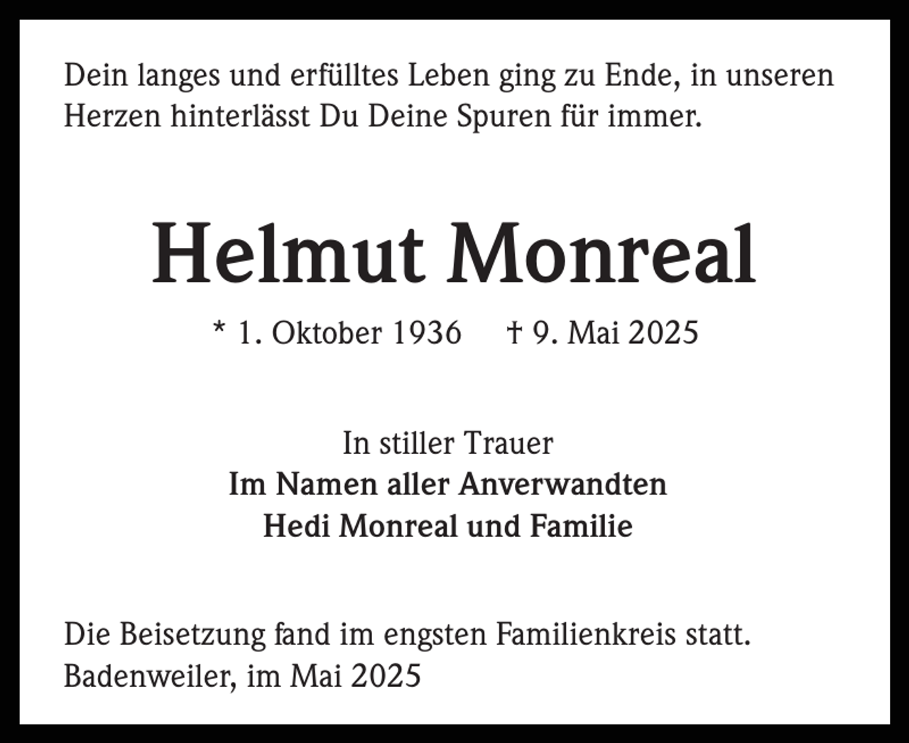 <p>Dein langes und erfülltes Leben ging zu Ende, in unseren<br />Herzen hinterlässt Du Deine Spuren für immer.</p><p>Helmut Monreal<br />* 1. Oktober 1936</p><p>† 9. Mai 2025</p><p>In stiller Trauer<br />Im Namen aller Anverwandten<br />Hedi Monreal und Familie<br />Die Beisetzung fand im engsten Familienkreis statt.<br />Badenweiler, im Mai 2025</p>