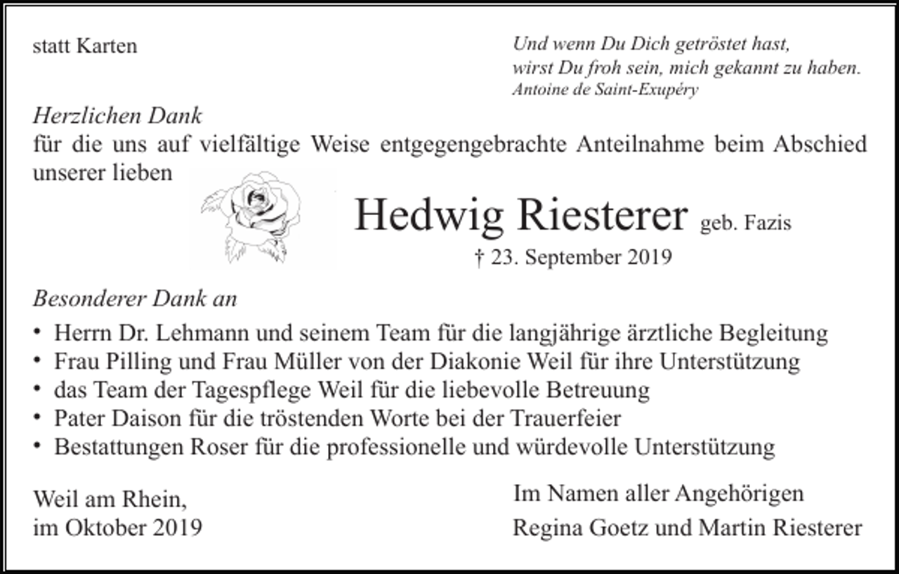 <p>statt Karten</p><p>Und wenn Du Dich getröstet hast,<br />wirst Du froh sein, mich gekannt zu haben.<br />Antoine de Saint-Exupéry</p><p>Herzlichen Dank<br />für die uns auf vielfältige Weise entgegengebrachte Anteilnahme beim Abschied<br />unserer lieben</p><p>Hedwig Riesterer geb. Fazis<br />† 23. September 2019</p><p>Besonderer Dank an<br />• Herrn Dr. Lehmann und seinem Team für die langjährige ärztliche Begleitung<br />• Frau Pilling und Frau Müller von der Diakonie Weil für ihre Unterstützung<br />• das Team der Tagespflege Weil für die liebevolle Betreuung<br />• Pater Daison für die tröstenden Worte bei der Trauerfeier<br />• Bestattungen Roser für die professionelle und würdevolle Unterstützung<br />Weil am Rhein,<br />im Oktober 2019</p><p>Im Namen aller Angehörigen<br />Regina Goetz und Martin Riesterer</p>