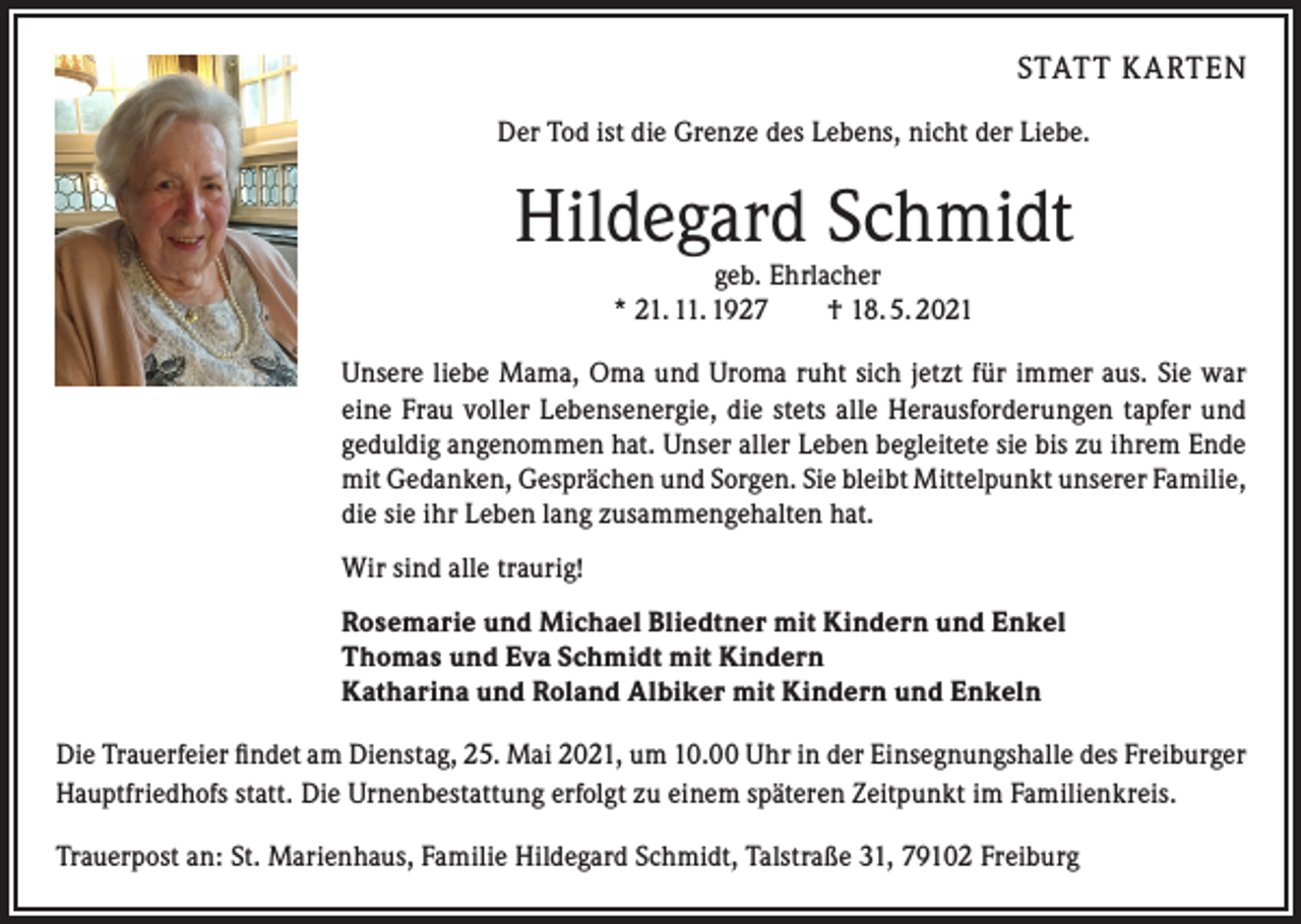 <p>STATT K ARTEN<br />Der Tod ist die Grenze des Lebens, nicht der Liebe.</p><p>Hildegard Schmidt<br />geb. Ehrlacher<br />* 21. 11. 1927 † 18. 5. 2021</p><p>Unsere liebe Mama, Oma und Uroma ruht sich jetzt für immer aus. Sie war<br />eine Frau voller Lebensenergie, die stets alle Herausforderungen tapfer und<br />geduldig angenommen hat. Unser aller Leben begleitete sie bis zu ihrem Ende<br />mit Gedanken, Gesprächen und Sorgen. Sie bleibt Mittelpunkt unserer Familie,<br />die sie ihr Leben lang zusammengehalten hat.<br />Wir sind alle traurig!<br />Rosemarie und Michael Bliedtner mit Kindern und Enkel<br />Thomas und Eva Schmidt mit Kindern<br />Katharina und Roland Albiker mit Kindern und Enkeln<br />Die Trauerfeier findet am Dienstag, 25. Mai 2021, um 10.00 Uhr in der Einsegnungshalle des Freiburger<br />Hauptfriedhofs statt. Die Urnenbestattung erfolgt zu einem späteren Zeitpunkt im Familienkreis.<br />Trauerpost an: St. Marienhaus, Familie Hildegard Schmidt, Talstraße 31, 79102 Freiburg</p>