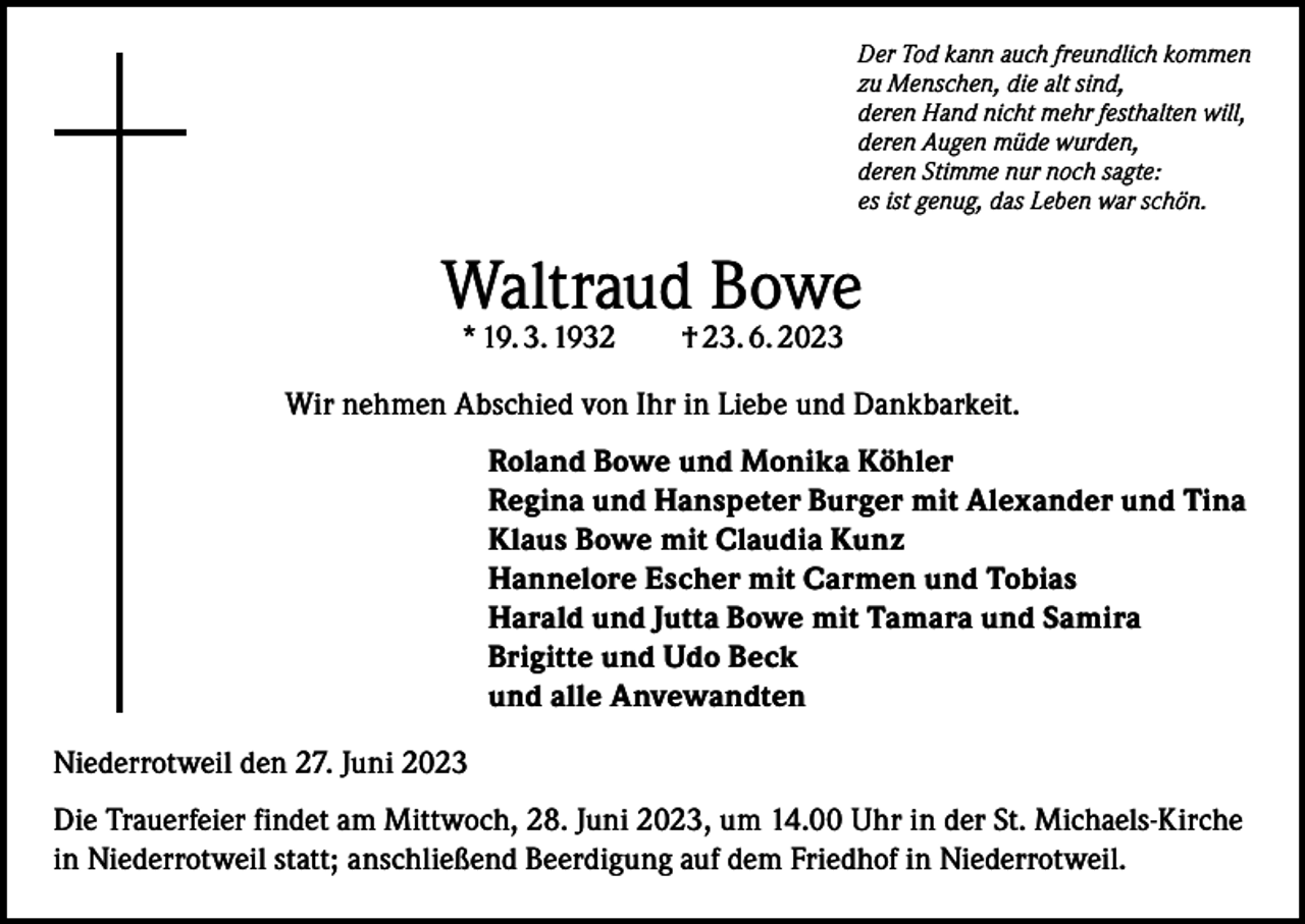 <p>Der Tod kann auch freundlich kommen<br />zu Menschen, die alt sind,<br />deren Hand nicht mehr festhalten will,<br />deren Augen müde wurden,<br />deren Stimme nur noch sagte:<br />es ist genug, das Leben war schön.</p><p>Waltraud Bowe<br />* 19. 3. 1932 † 23. 6. 2023</p><p>Wir nehmen Abschied von Ihr in Liebe und Dankbarkeit.<br />Roland Bowe und Monika Köhler<br />Regina und Hanspeter Burger mit Alexander und Tina<br />Klaus Bowe mit Claudia Kunz<br />Hannelore Escher mit Carmen und Tobias<br />Harald und Jutta Bowe mit Tamara und Samira<br />Brigitte und Udo Beck<br />und alle Anvewandten<br />Niederrotweil den 27. Juni 2023<br />Die Trauerfeier findet am Mittwoch, 28. Juni 2023, um 14.00 Uhr in der St. Michaels-Kirche<br />in Niederrotweil statt; anschließend Beerdigung auf dem Friedhof in Niederrotweil.</p>
